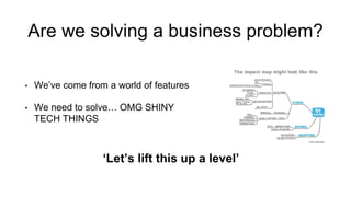 Are we solving a business problem?
• We’ve come from a world of features
• We need to solve… OMG SHINY
TECH THINGS
‘Let’s lift this up a level’
 