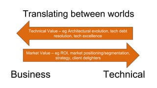 Translating between worlds
Business
Technical Value – eg Architectural evolution, tech debt
resolution, tech excellence
Technical
Market Value – eg ROI, market positioning/segmentation,
strategy, client delighters
 