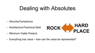 Dealing with Absolutes
• Security/Compliance
• Architecture/Technical Debt
• Minimum Viable Product
• Everything has value – how can the value be represented?
ROCK
HARD
PLACE
 