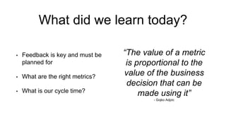 What did we learn today?
• Feedback is key and must be
planned for
• What are the right metrics?
• What is our cycle time?
“The value of a metric
is proportional to the
value of the business
decision that can be
made using it”
- Gojko Adjzic
 