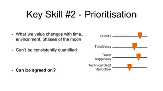 Key Skill #2 - Prioritisation
• What we value changes with time,
environment, phases of the moon
• Can’t be consistently quantified
• Can be agreed on?
Quality
Timeliness
Team
Happiness
Technical Debt
Reduction
 
