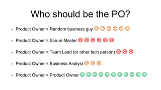 Who should be the PO?
• Product Owner = Random business guy      
• Product Owner = Scrum Master      
• Product Owner = Team Lead (or other tech person)   
• Product Owner = Business Analyst   
• Product Owner = Product Owner           
 