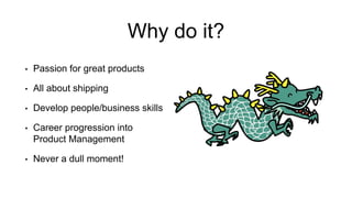 Why do it?
• Passion for great products
• All about shipping
• Develop people/business skills
• Career progression into
Product Management
• Never a dull moment!
 