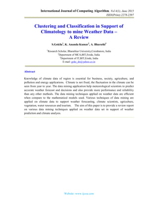 International Journal of Computing Algorithm, Vol 4(1), June 2015
ISSN(Print):2278-2397
Website: www.ijcoa.com
Clustering and Classification in Support of
Climatology to mine Weather Data –
A Review
S.Gokila1
, K. Ananda Kumar2
, A. Bharathi3
1
Research Scholar, Bharathiar University,Coimbatore, India
2
Department of MCA,BIT,Erode, India
3
Department of IT,BIT,Erode, India
E-mail: goks_do@yahoo.co.in
Abstract
Knowledge of climate data of region is essential for business, society, agriculture, and
pollution and energy applications. Climate is not fixed, the fluctuation in the climate can be
seen from year to year. The data mining application help meteorological scientists to predict
accurate weather forecast and decisions and also provide more performance and reliability
than any other methods. The data mining techniques applied on weather data are efficient
when compare to the mathematical models used. Various techniques of data mining are
applied on climate data to support weather forecasting, climate scientists, agriculture,
vegetation, water resources and tourism. The aim of this paper is to provide a review report
on various data mining techniques applied on weather data set in support of weather
prediction and climate analysis.
 