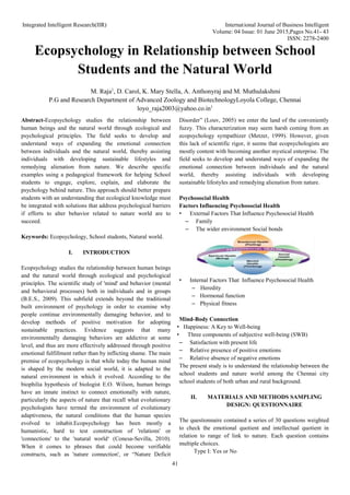 Integrated Intelligent Research(IIR) International Journal of Business Intelligent
Volume: 04 Issue: 01 June 2015,Pages No.41- 43
ISSN: 2278-2400
41
Ecopsychology in Relationship between School
Students and the Natural World
M. Raja1
, D. Carol, K. Mary Stella, A. Anthonyraj and M. Muthulakshmi
P.G and Research Department of Advanced Zoology and BiotechnologyLoyola College, Chennai
loyo_raja2003@yahoo.co.in1
Abstract-Ecopsychology studies the relationship between
human beings and the natural world through ecological and
psychological principles. The field seeks to develop and
understand ways of expanding the emotional connection
between individuals and the natural world, thereby assisting
individuals with developing sustainable lifestyles and
remedying alienation from nature. We describe specific
examples using a pedagogical framework for helping School
students to engage, explore, explain, and elaborate the
psychology behind nature. This approach should better prepare
students with an understanding that ecological knowledge must
be integrated with solutions that address psychological barriers
if efforts to alter behavior related to nature world are to
succeed.
Keywords: Ecopsychology, School students, Natural world.
I. INTRODUCTION
Ecopsychology studies the relationship between human beings
and the natural world through ecological and psychological
principles. The scientific study of 'mind' and behavior (mental
and behavioral processes) both in individuals and in groups
(B.E.S., 2009). This subfield extends beyond the traditional
built environment of psychology in order to examine why
people continue environmentally damaging behavior, and to
develop methods of positive motivation for adopting
sustainable practices. Evidence suggests that many
environmentally damaging behaviors are addictive at some
level, and thus are more effectively addressed through positive
emotional fulfillment rather than by inflicting shame. The main
premise of ecopsychology is that while today the human mind
is shaped by the modern social world, it is adapted to the
natural environment in which it evolved. According to the
biophilia hypothesis of biologist E.O. Wilson, human beings
have an innate instinct to connect emotionally with nature,
particularly the aspects of nature that recall what evolutionary
psychologists have termed the environment of evolutionary
adaptiveness, the natural conditions that the human species
evolved to inhabit.Ecopsychology has been mostly a
humanistic, hard to test construction of 'relations' or
'connections' to the 'natural world‘ (Conesa-Sevilla, 2010).
When it comes to phrases that could become verifiable
constructs, such as 'nature connection', or “Nature Deficit
Disorder” (Louv, 2005) we enter the land of the conveniently
fuzzy. This characterization may seem harsh coming from an
ecopsychology sympathizer (Metzer, 1999). However, given
this lack of scientific rigor, it seems that ecopsychologists are
mostly content with becoming another mystical enterprise. The
field seeks to develop and understand ways of expanding the
emotional connection between individuals and the natural
world, thereby assisting individuals with developing
sustainable lifestyles and remedying alienation from nature.
Psychosocial Health
Factors Influencing Psychosocial Health
• External Factors That Influence Psychosocial Health
– Family
– The wider environment Social bonds
• Internal Factors That Influence Psychosocial Health
– Heredity
– Hormonal function
– Physical fitness
Mind-Body Connection
• Happiness: A Key to Well-being
• Three components of subjective well-being (SWB)
– Satisfaction with present life
– Relative presence of positive emotions
– Relative absence of negative emotions
The present study is to understand the relationship between the
school students and nature world among the Chennai city
school students of both urban and rural background.
II. MATERIALS AND METHODS SAMPLING
DESIGN: QUESTIONNAIRE
The questionnaire contained a series of 30 questions weighted
to check the emotional quotient and intellectual quotient in
relation to range of link to nature. Each question contains
multiple choices.
Type I: Yes or No
 