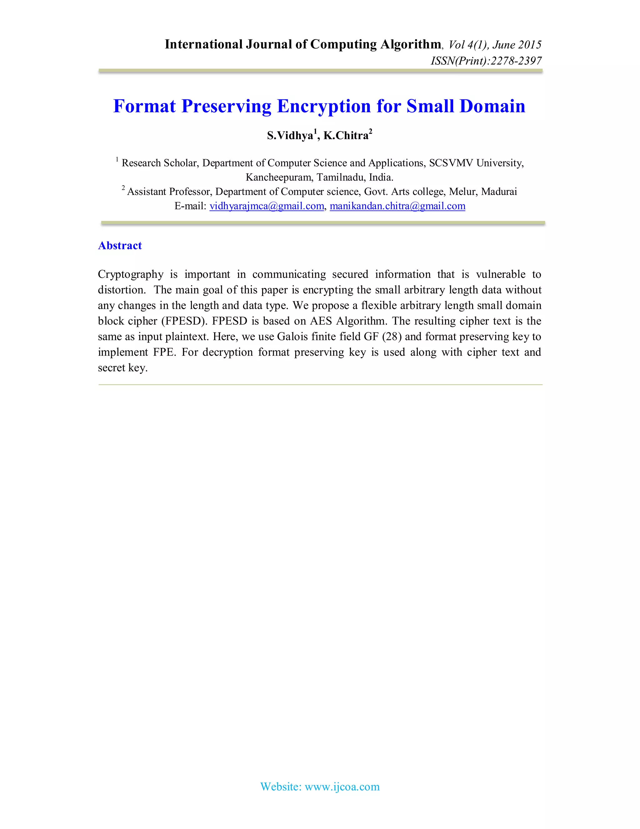 International Journal of Computing Algorithm, Vol 4(1), June 2015
ISSN(Print):2278-2397
Website: www.ijcoa.com
Format Preserving Encryption for Small Domain
S.Vidhya1
, K.Chitra2
1
Research Scholar, Department of Computer Science and Applications, SCSVMV University,
Kancheepuram, Tamilnadu, India.
2
Assistant Professor, Department of Computer science, Govt. Arts college, Melur, Madurai
E-mail: vidhyarajmca@gmail.com, manikandan.chitra@gmail.com
Abstract
Cryptography is important in communicating secured information that is vulnerable to
distortion. The main goal of this paper is encrypting the small arbitrary length data without
any changes in the length and data type. We propose a flexible arbitrary length small domain
block cipher (FPESD). FPESD is based on AES Algorithm. The resulting cipher text is the
same as input plaintext. Here, we use Galois finite field GF (28) and format preserving key to
implement FPE. For decryption format preserving key is used along with cipher text and
secret key.