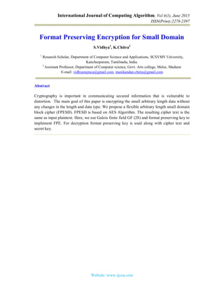 International Journal of Computing Algorithm, Vol 4(1), June 2015
ISSN(Print):2278-2397
Website: www.ijcoa.com
Format Preserving Encryption for Small Domain
S.Vidhya1
, K.Chitra2
1
Research Scholar, Department of Computer Science and Applications, SCSVMV University,
Kancheepuram, Tamilnadu, India.
2
Assistant Professor, Department of Computer science, Govt. Arts college, Melur, Madurai
E-mail: vidhyarajmca@gmail.com, manikandan.chitra@gmail.com
Abstract
Cryptography is important in communicating secured information that is vulnerable to
distortion. The main goal of this paper is encrypting the small arbitrary length data without
any changes in the length and data type. We propose a flexible arbitrary length small domain
block cipher (FPESD). FPESD is based on AES Algorithm. The resulting cipher text is the
same as input plaintext. Here, we use Galois finite field GF (28) and format preserving key to
implement FPE. For decryption format preserving key is used along with cipher text and
secret key.
 