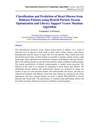 International Journal of Computing Algorithm, Vol 4(1), June 2015
ISSN(Print):2278-2397
Website: www.ijcoa.com
Classification and Prediction of Heart Disease from
Diabetes Patients using Hybrid Particle Swarm
Optimization and Library Support Vector Machine
Algorithm
C.Kalaiselvi1
, G.M.Nasira2
1
Research Scholar, Karpagam University, Coimbatore,
2
Assistant Professor of Department of MCA, Chikkanna, Govt Arts College, Tirupur
E-mail: vidhyarajmca@gmail.com, manikandan.chitra@gmail.com
Abstract
The multi-factorial chronicle, severe disease among human is diabetes. As a result of
abnormal level of glucose in body leads to heart attack, kidney disease, renal failure,
Hyperglycemia and also cancer in organs like liver and pancreas. Many studies have been
proved that several types of heart diseases are possible in diabetic patients having a high
blood sugar. Many approaches were proposed to diagnose both Diabetes and heart diseases.
Most of the diabetes people can also have heart diseases called as Diabetic Cardiomyopathy.
The earliest manifestation of diabetic cardiomyopathy is needed certain processes. The
objective of the study is to examine the association of heart disease and diabetes. The
relationship between diabetes and cardiovascular diseases are examined by taking into
account of age, sex and associated diabetic and cardiovascular risk factors. The data are
collected from patients with diabetes. From these data, features are selected by ant colony
optimization and those selected features are given to hybrid PSO-LIBSVM to classify
abnormal and normal data. This performance is evaluated using performance metrics and
proved this classifiers efficiency for detection of Diabetic Cardiomyopathy.
 