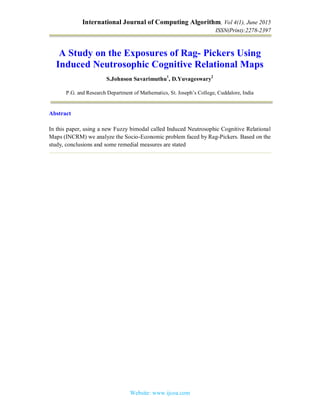 International Journal of Computing Algorithm, Vol 4(1), June 2015
ISSN(Print):2278-2397
Website: www.ijcoa.com
A Study on the Exposures of Rag- Pickers Using
Induced Neutrosophic Cognitive Relational Maps
S.Johnson Savarimuthu1
, D.Yuvageswary2
P.G. and Research Department of Mathematics, St. Joseph’s College, Cuddalore, India
Abstract
In this paper, using a new Fuzzy bimodal called Induced Neutrosophic Cognitive Relational
Maps (INCRM) we analyze the Socio-Economic problem faced by Rag-Pickers. Based on the
study, conclusions and some remedial measures are stated
 
