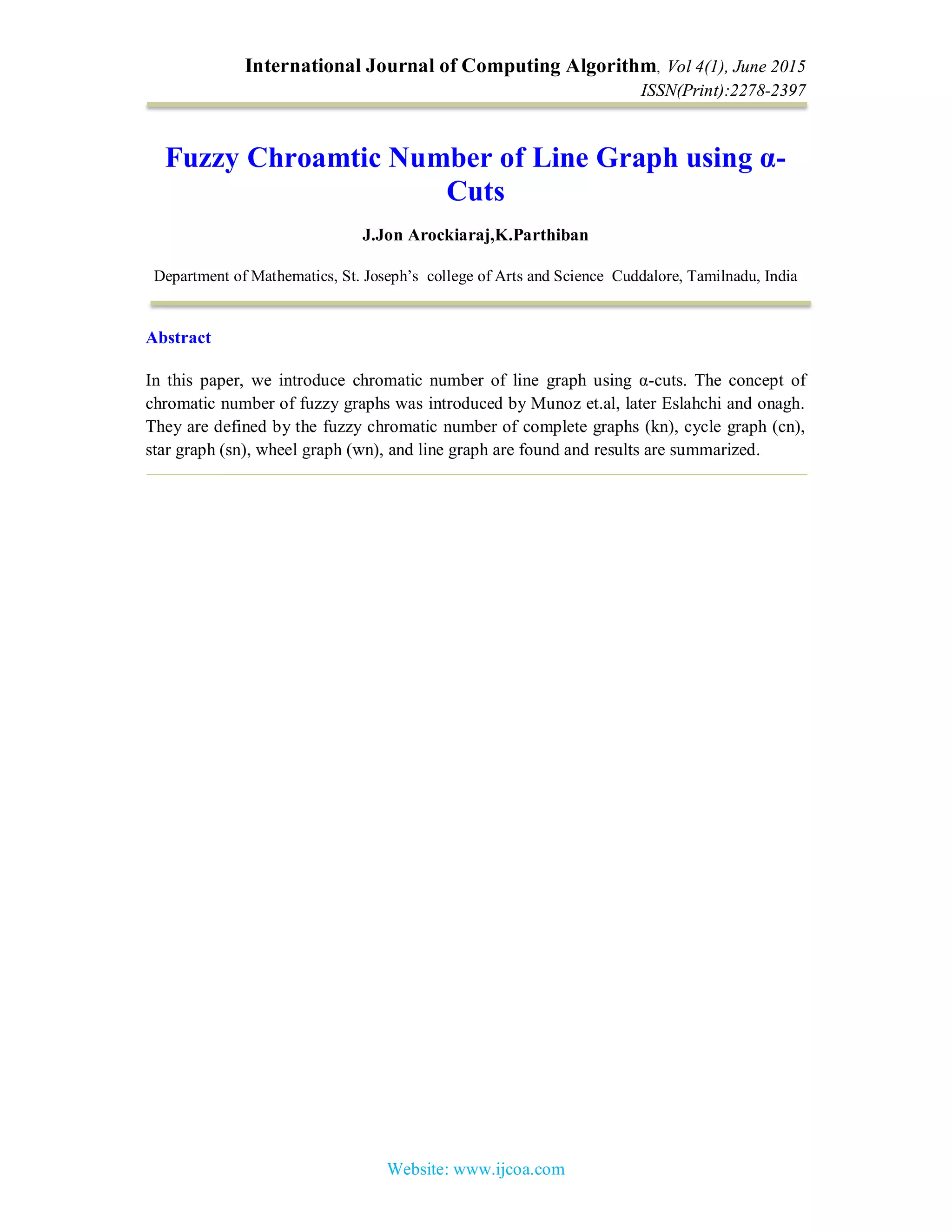International Journal of Computing Algorithm, Vol 4(1), June 2015
ISSN(Print):2278-2397
Website: www.ijcoa.com
Fuzzy Chroamtic Number of Line Graph using α-
Cuts
J.Jon Arockiaraj,K.Parthiban
Department of Mathematics, St. Joseph’s college of Arts and Science Cuddalore, Tamilnadu, India
Abstract
In this paper, we introduce chromatic number of line graph using α-cuts. The concept of
chromatic number of fuzzy graphs was introduced by Munoz et.al, later Eslahchi and onagh.
They are defined by the fuzzy chromatic number of complete graphs (kn), cycle graph (cn),
star graph (sn), wheel graph (wn), and line graph are found and results are summarized.