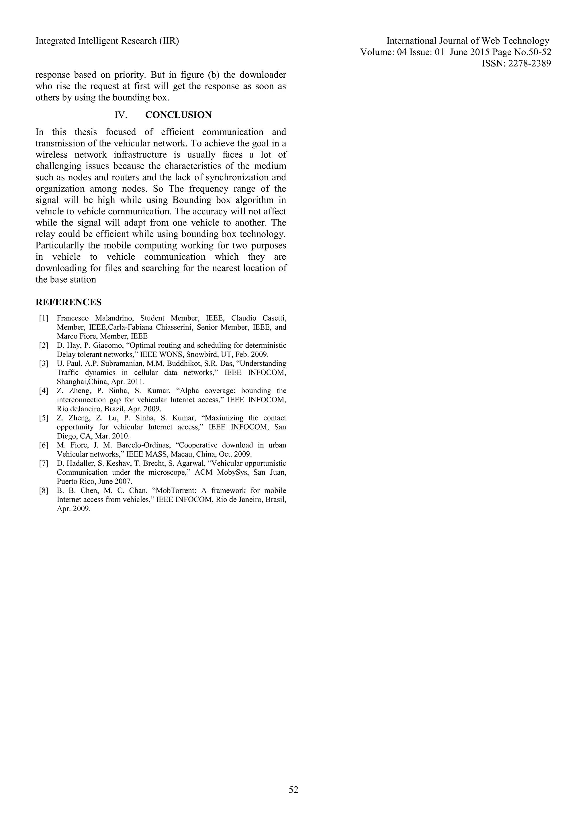 Integrated Intelligent Research (IIR) International Journal of Web Technology
Volume: 04 Issue: 01 June 2015 Page No.50-52
ISSN: 2278-2389
52
response based on priority. But in figure (b) the downloader
who rise the request at first will get the response as soon as
others by using the bounding box.
IV. CONCLUSION
In this thesis focused of efficient communication and
transmission of the vehicular network. To achieve the goal in a
wireless network infrastructure is usually faces a lot of
challenging issues because the characteristics of the medium
such as nodes and routers and the lack of synchronization and
organization among nodes. So The frequency range of the
signal will be high while using Bounding box algorithm in
vehicle to vehicle communication. The accuracy will not affect
while the signal will adapt from one vehicle to another. The
relay could be efficient while using bounding box technology.
Particularlly the mobile computing working for two purposes
in vehicle to vehicle communication which they are
downloading for files and searching for the nearest location of
the base station
REFERENCES
[1] Francesco Malandrino, Student Member, IEEE, Claudio Casetti,
Member, IEEE,Carla-Fabiana Chiasserini, Senior Member, IEEE, and
Marco Fiore, Member, IEEE
[2] D. Hay, P. Giacomo, “Optimal routing and scheduling for deterministic
Delay tolerant networks,” IEEE WONS, Snowbird, UT, Feb. 2009.
[3] U. Paul, A.P. Subramanian, M.M. Buddhikot, S.R. Das, “Understanding
Traffic dynamics in cellular data networks,” IEEE INFOCOM,
Shanghai,China, Apr. 2011.
[4] Z. Zheng, P. Sinha, S. Kumar, “Alpha coverage: bounding the
interconnection gap for vehicular Internet access,” IEEE INFOCOM,
Rio deJaneiro, Brazil, Apr. 2009.
[5] Z. Zheng, Z. Lu, P. Sinha, S. Kumar, “Maximizing the contact
opportunity for vehicular Internet access,” IEEE INFOCOM, San
Diego, CA, Mar. 2010.
[6] M. Fiore, J. M. Barcelo-Ordinas, “Cooperative download in urban
Vehicular networks,” IEEE MASS, Macau, China, Oct. 2009.
[7] D. Hadaller, S. Keshav, T. Brecht, S. Agarwal, “Vehicular opportunistic
Communication under the microscope,” ACM MobySys, San Juan,
Puerto Rico, June 2007.
[8] B. B. Chen, M. C. Chan, “MobTorrent: A framework for mobile
Internet access from vehicles,” IEEE INFOCOM, Rio de Janeiro, Brasil,
Apr. 2009.
 
