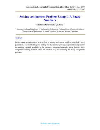 International Journal of Computing Algorithm, Vol 4(1), June 2015
ISSN(Print):2278-2397
Website: www.ijcoa.com
Solving Assignment Problem Using L-R Fuzzy
Numbers
S.Johnson Savarimuthu1
,K.Babu2
1
Associate Professor,Department of Mathematics, St.Joseph’s College of Arts & Science, Cuddalore
2
Department of Mathematics, St.Joseph’s college of Arts and Science Cuddalore
Abstract
In this paper we determine a new method to solving assignment problem using L-R fuzzy
parameters. This method requires finding out the minimal cost reach optimality compared to
the existing methods available in the literature. Numerical examples show that the fuzzy
assignment ranking method offers an effective way for handling the fuzzy assignment
problem.
 