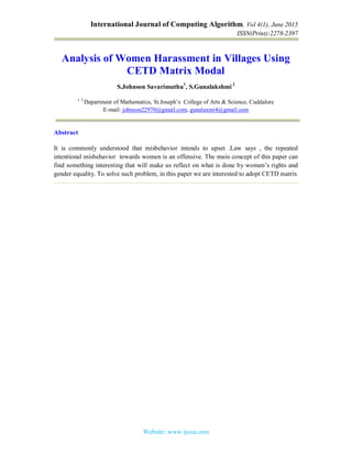 International Journal of Computing Algorithm, Vol 4(1), June 2015
ISSN(Print):2278-2397
Website: www.ijcoa.com
Analysis of Women Harassment in Villages Using
CETD Matrix Modal
S.Johnson Savarimuthu1
, S.Gunalakshmi2
1 2
Department of Mathematics, St.Joseph’s College of Arts & Science, Cuddalore
E-mail: johnson22970@gmail.com, gunalaxmi4@gmail.com
Abstract
It is commonly understood that misbehavior intends to upset .Law says , the repeated
intentional misbehavior towards women is an offensive. The main concept of this paper can
find something interesting that will make us reflect on what is done by women’s rights and
gender equality. To solve such problem, in this paper we are interested to adopt CETD matrix
 