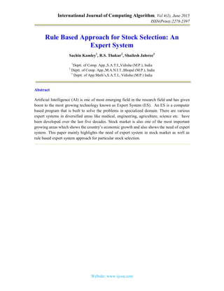 International Journal of Computing Algorithm, Vol 4(1), June 2015
ISSN(Print):2278-2397
Website: www.ijcoa.com
Rule Based Approach for Stock Selection: An
Expert System
Sachin Kamley1
, R.S. Thakur2
, Shailesh Jaloree3
1
Deptt. of Comp. App.,S.A.T.I.,Vidisha (M.P.), India
2
Deptt. of Comp. App.,M.A.N.I.T.,Bhopal (M.P.), India
3
Deptt. of App.Math’s,S.A.T.I., Vidisha (M.P.) India
Abstract
Artificial Intelligence (AI) is one of most emerging field in the research field and has given
boost to the most growing technology known as Expert System (ES). An ES is a computer
based program that is built to solve the problems in specialized domain. There are various
expert systems in diversified areas like medical, engineering, agriculture, science etc. have
been developed over the last five decades. Stock market is also one of the most important
growing areas which shows the country’s economic growth and also shows the need of expert
system. This paper mainly highlights the need of expert system in stock market as well as
rule based expert system approach for particular stock selection.
 