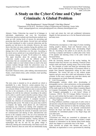 Integrated Intelligent Research (IIR) International Journal of Web Technology
Volume: 04 Issue: 01 June 2015 Page No.53-57
ISSN: 2278-2389
53
A Study on the Cyber-Crime and Cyber
Criminals: A Global Problem
Esther Ramdinmawii1
, Seema Ghisingh2
, Usha Mary Sharma3
123
Department of CSE & IT, Don Bosco College of Engineering and Technology, Assam, India
Email- jamjagai@gmail.com, seema.ghising@gmail.com, ushamary.sharma@gmail.com
Abstract- Today, Cybercrime has caused lot of damages to
individuals, organizations and even the Government.
Cybercrime detection methods and classification methods have
came up with varying levels of success for preventing and
protecting data from such attacks. Several laws and methods
have been introduced in order to prevent cybercrime and the
penalties are laid down to the criminals. However, the study
shows that there are many countries facing this problem even
today and United States of America is leading with maximum
damage due to the cybercrimes over the years. According to
the recent survey carried out it was noticed that year 2013 saw
the monetary damage of nearly 781.84 million U.S. dollars.
This paper describes about the common areas where
cybercrime usually occurs and the different types of
cybercrimes that are committed today. The paper also shows
the studies made on e-mail related crimes as email is the most
common medium through which the cybercrimes occur. In
addition, some of the case studies related to cybercrimes are
also laid down.
Keywords- financial crimes, cyber stalking, telecommunication
frauds, e-mail related crimes, cyber criminals, email spoofing,
email bombing.
I. INTRODUCTION
The term crime is denoted as [1] an unlawful act which is
punishable by a state. However, certain purposes have no
statutory definition provided. Crime is also called as an offense
or a criminal offense. It is harmful not only to some individual
but also to the community or the state. [2] Cyber crime has
nothing to do with the law enforced. According to the authors
in [3], cyber is a prefix used to describe a person, thing or idea
as a part of the computer and information age. [4]It involves
computer or computer networks. A computer network is
basically the collection of communicating nodes that helps in
transferring data across. The nodes at any given time could be
a computer, the laptop, smart phones etc. [4] Cybercrime
encompasses any criminal act dealing with computers and
networks. [5] It includes crime conducted through the Internet.
The Internet is basically the network of networks used across
for communication and sharing of data. [6]Cybercrime also
known as the computer crime is the use of an instrument for
illegal ends, such as [5] committing fraud, trafficking in child
pornography and intellectual property, stealing identities, or
violating privacy.With the advancement of the Internet
technologies like the 2G and 3G, the global village is
effectively sharing and communicating vital data(s) across the
network. However, there are some who are intentionally trying
to track and extract the vital and confidential information
illegally for their personal use or for the financial achievement
and many more.
II. CYBER CRIME
[7]Cybercrime encompasses a wide range of crimes including
stealing people’s identity, fraud and financial crimes, [2]
pornography, selling contraband items, downloading illegal
files etc. According to the authors in [2] and [8], any crime
involving a computer and Internet is called cyber crime. Some
of the popular and alarming crimes in the cyber world are
discussed below:
A. Financial Crimes
With the increasing demand of the on-line banking, the
financial crimes have become very alarming. Financial crimes
include credit card frauds, stealing money from on-line banks
etc. The criminals of credit card fraud get information from
their victims often by impersonating a Government official or
people from financial organizations asking for their credit
information. The victims fall prey to this without proper
inquiries and give away their credit card information to these
criminals. In this ways, criminals may steal their identity and
the consequences are mostly financially damaging.
B. Cyber Pornography
[8]Pornographic websites which allow downloading of
pornographic movies, videos and pictures, on-line pornography
magazines (photos, writings etc.), all come under this category.
[5]The study made by the UK Home Affairs Committee Report
on Computer Pornography (House of Commons, 1994) says
that “Computer pornography is a new horror” (House of
Commons, 1994:5). The US Carnegie Mellon University is
also one such institute that has made a wide range of study and
collected evidences on child and computer pornography.
C. Drug Trafficking
[2] Drug traffickers contribute a major part of cyber crime to
sell narcotics using the latest technologies for encrypting mails.
[7] They arrange where and how to make the exchange, mostly
using couriers. Since there is no personal communication
between the buyer and dealer, these exchanges are more
comfortable for intimidated people to buy illegal drugs and
even other items.
D. Cyber Terrorism
[7]Terrorism acts which are committed in cyberspace are
called cyber terrorism. Cyber terrorism may include a simple
broadcast of information on the Internet about bomb attacks
which may happen at a particular time in the future. [2]
Cyber terrorists are people who threaten and coerce an
individual, an organization or even a government by attacking
 