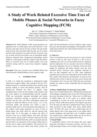 Integrated Intelligent Research(IIR) International Journal of Business Intelligent
Volume: 04 Issue: 01 June 2015,Pages No.11- 14
ISSN: 2278-2400
11
A Study of Work Related Excessive Time Uses of
Mobile Phones & Social Networks in Fuzzy
Cognitive Mapping (FCM)
Siji A J1
, A.Mary Vinnarasi2
, J. Befija Minnie3
1
M.Sc Student, Department of Mathematics, Loyola College
2
M.Phil. student, Department of Mathematics, Loyola College
3
Ph.D. Research Scholar, Department of Mathematics, Loyola College
Email:1
annlitjes@gmail.com, 2
vinnumath1990@yahoo.co.in
Abstract-Work related Modern worlds young generation use
significant time on mobile phone and social networks. It has
become a day today activity for most of them. The area of this
study become more concerned when the time use of on these
activities takes priorities over other activities. Excessive time
use on these activities has effects over an individuals health,
behaviors, financial status, interpersonal relationships, mental
health etc. In this paper an attempt is made to study the adverse
effects of excessive time use on mobile phones and social
networks among youth by using Fuzzy Cognitive mapping
(FCM).
Keywords: Time uses, Excessive uses of Mobile Phones and
Social Networks, Health Problems, Fuzzy Cognitive maps
I. INTRODUCTION
In 1965, L.A. Zadeh has introduced a mathematical model
called Fuzzy Cognitive Maps. After a decade in the year 1976,
Political scientist R. Axelrod[1] used this fuzzy model to study
decision making in social and political systems. Then B.
Kosko[2,3,4] enhanced the power of cognitive maps
considering fuzzy values for the concepts of the cognitive map
and fuzzy degrees of interrelationships between concepts.
FCMs can successfully represent knowledge and human
experience, introduced concepts to represent the essential
elements and the cause and effect relationships among the
concepts to model the behavior of any system. It is a very
convenient simple and powerful tool, which is used in
numerous fields such as social economical and medical etc. In
this modern world young generation use most of time on
mobile phone, face book, email etc. and this become their
routine habit. So in this paper we analyze the effect of
excessive time use on mobile phones, face book and other
social networks among youth in Chennai. Moreover the data
which we have collected from the youth is an unsupervised one
and also there is an uncertainty in the concepts. Hence fuzzy is
the best tool to analyze these problems. This article has five
sections, section one gives about social media ,section two
deals with the preliminaries of Fuzzy Cognitive maps, section
three gives the description and adaption of the problem to FCM
model and conclusion and future direction based on our study
in the final section.
1.1 Time Use
Time is an important resource for everyone. It is also a limited
resource in that we have only 24 hours in a day to put to
competing uses. How we use this limited resource is important
and has implications for our economic and social well-being.
Given this importance, the use or allocation of time has been
studied by academics and policy analysts since the early
twentieth century. However, more systematic collection of
time use data originated only in 1924, when significant
quantities time use data were collected by Soviet United. Since
then, smaller “bits and pieces of information” on time use were
collected with a focus on specific activities such as leisure and
travel patterns, but it was not until 1960s that more systematic
attempts was made to collect comparable data for large group
of countries.
1.2 Heavy Mobile Phone Use Increases Cancer Risk
Heavy uses of mobile phones have a 240 percent increased risk
of developing a malignant tumor on the side of the head where
they press the phone to their ear. “Heavy use” as 2,000 hours
of mobile phone use in the course of a decade, which
"corresponds to 10 years' use in the work place for one hour
per day." Of the 2,200 cancer patients, who ranged in age from
20 to 80 years old, 905 had a malignant brain tumor and just
under one-tenth of that number were heavy mobile phone
users. "Of these 905 cases, 85 were so-called high users of
mobile phones, that is they began early to use mobile and/or
wireless telephones and used them a lot. In addition, people
who started using a mobile phone before age 20 are also at
greater risk of developing a malignant brain tumor.
1.3 Social Media
A considerable amount of the 90 minutes that teens spend
using their cell phones is devoted to texting—and now, for a
small percentage of teens, a new wrinkle, sexing, in which they
 