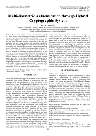 Integrated Intelligent Research (IIR) International Journal of Computing Algorithm
Volume: 04 Issue: 01 June 2015 Pages:19-21
ISSN: 2278-2397
19
Multi-Biometric Authentication through Hybrid
Cryptographic System
M.Gobi,1
R.Sridevi2
1
Assistant Professor in Computer Science, Chikkanna Government Arts College, Tiruppur, India
2
Research Scholar in Computer Science, Government Arts College, Udumalpet, India
Email: mgobimail@yahoo.com, srinashok@gmail.com
Abstract – In most of the real time scenario, authentication is required
very much so as to enable the person to access a private database of
any type. Researchers have started using biometric traits for the
authenticity of a person. The various biometrics traits available are
face, iris, palm print, hand geometry, fingerprint, ear etc., But the
application that uses a single biometric trait often have to challenge
with noisy data, restricted degrees of autonomy, non-universality of
the biometric trait and intolerable error rates. Multi biometric systems
seem to lighten these drawbacks by providing multiple verification of
the same personality. Biometric fusion is the use of multiple biometric
inputs or methods of processing to improve performance. In this
paper, a novel combination of Multi biometric fusion, Symmetric
Cryptography and Asymmetric Cryptography is proposed. A fused
biometric image is encrypted using Advanced Encryption Standard
whose secret key is in turn encrypted using elliptic curve
cryptography which is considered as one of the efficient Asymmetric
cryptographic algorithms. As the symmetric cryptographic algorithms
involve in key exchange mechanism, the secret key is proposed to be
secured by using ECC. Hence, the system proposed is expected to be
more secured to store the biometric traits of an individual.
Keywords—Biometric Images; Image Fusion; Elliptic Curve
Cryptography; Security; Privacy.
I. INTRODUCTION
Private data in real time applications which involve financial
transactions and highly regulated to information zone are
portrayed to be very confidential to make it available to the
authenticated person. This data tend to be kept very secret so as
to measure the identity of an individual. So many methods
were proposed to keep this information confidential. Private
databases were proposed which can be accessed using ID
numbers or password that amounts to knowledge based
security. Sometimes the intruders or hackers may well infringe
the flap of security. Many cryptographic algorithms are
available to protect the private data of an individual. Both
symmetric and asymmetric algorithms ensure the
confidentiality and privacy of data in different ways.
Symmetric algorithms are proved to be better for large data
when asymmetric stands for smaller one. Even though one
algorithm outperforms the other algorithm, it is always
necessary to identify the right algorithm for the right
application. Elliptic curve cryptography is one such public key
cryptographic algorithm based on the elliptic curves and uses
the location of base points on an elliptic curve to secure
information. ECC make use of a relatively short encryption key
to decode an encrypted message because the short key is
comparatively faster and involves less computing power than
other asymmetric cryptographic algorithms. Biometric systems
were also proposed to provide knowledge based security
enhancement over the years of research scenario. Biometric
technologies are the automated methods of classifying or
authenticating the identity of a person based on a biological or
social characteristic. There are various biometric traits like
face, fingerprint, iris, palm print, hand geometry and ear etc., in
which some of them can be, used for security systems[1-3].
Uni-model biometric systems support one biometric trait taken
for recognizing or identifying an individual wherein
multimodal biometric systems enable the fusion of two or more
biometric images with various levels of integration. In this
paper, a multimodal biometric fusion [4] [5] which hides a
person’s fingerprint under the face image is considered.
Though these two biometric traits perform better individually,
they fail under certain conditions when used as a uni-modal
trait. The problem arises at the time of acquisition of
fingerprint images with low quality. Poor quality face image
may also create problem of identifying a right person.
Therefore these two traits are fused together to make a person’s
identity better than before. The fused image is encrypted to
increase the privacy of the data stored in the private database.
II. METHODOLOGIES
A. Biometric Image Fusion
Biometrics is programmed methods of identifying a person
based on a physiological or behavioral characteristic.
Biometric features normally stated are face, fingerprints, hand
geometry, iris, retina, vein, and voice. Since Biometric data are
distinct from personal information, these cannot be reverse-
engineered to refabricate personal information. They cannot be
whipped and used to access the personal information. Although
biometric technology has been popular for many years, modern
developments in this incipient technology, attached with other
security algorithms, now make biometrics efficiently used for
security reasons [6]. Image fusion is a technique that can be
done in many ways. A simple method of image fusion is
followed in this work, where the two images are taken as such
they both have same pixel dimensions. Then the fusion of these
images is done as follows:
Step 1: Read two input images, fingerprint and face images in a
buffered image array.
Step 2: Load the images onto the input array.
Step 3: Measure the width and height of each image to check
for the same dimensions.
Step 4: Draw each of the input images onto the output image.
Step 5: Create the output image file and write the output image
to it.
Step 6: Display the output image.
B. Advanced Encryption Standard Algorithm
AES is a block cipher with a block length of 128 bits. AES
allows for three different key lengths: 128, 192, or 256 bits.
 