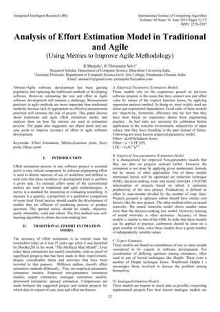 Integrated Intelligent Research (IIR) International Journal of Computing Algorithm
Volume: 04 Issue: 01 June 2015 Pages:22-25
ISSN: 2278-2397
22
Analysis of Effort Estimation Model in Traditional
and Agile
(Using Metrics to Improve Agile Methodology)
R.Manjula1
, R.Thirumalai Selvi2
1
Research Scholar, Department of Computer Science, Bharathiar University,India,
2
Assistant Professor, Department of Computer Science,Govt. Arts College, Nandanam, Chennai, India
Email: sarasselvi@gmail.com, cpmanjula76@yahoo.com
Abstract-Agile software development has been gaining
popularity and replacing the traditional methods of developing
software. However, estimating the size and effort in Agile
software development still remains a challenge. Measurement
practices in agile methods are more important than traditional
methods, because lack of appropriate an effective measurement
practices will increase the risk of project. This paper discuss
about traditional and agile effort estimation model, and
analysis done on how the metrics are used in estimation
process. The paper also suggeststo use object point and use
case point to improve accuracy of effort in agile software
development.
Keywords- Effort Estimation, Metrics,Function point, Story
point, Object point
I. INTRODUCTION
Effort estimation process in any software project is essential
and it is very critical component. In software engineering effort
is used to denote measure of use of workforce and defined as
total time that takes members of development team to perform
a given task. To estimate effort some of the conventional
metrics are used in traditional and agile methodologies. A
metric is a standard for measuring or evaluating something. A
measure is a quantity, a proportion or a qualitative comparison
of some kind. Good metrics should enable the development of
models that are efficient of predicting process or product
spectrum. The optimal metric should be simple, objective,
easily obtainable, valid and robust. The first method uses self-
learning algorithm to obtain decision-making tree
II. TRADITIONAL EFFORT ESTIMATION
MODEL
The accuracy of effort estimation is as current issue for
researchers today as it was 25 years ago when it was launched
by Brooks[20] in his work “The Mythical Man Month”. Even
today these estimations are mainly unreliable, with no proof of
significant progress that has been made in their improvement,
despite considerable funds and activities that have been
invested to that purpose. Different authors classify effort
estimation methods differently. They are empirical parametric
estimation models; Empirical non-parametric estimation
models; expert estimation; analogue estimation models;
downward estimation; upward estimation. Comparisons are
made between the suggested project and similar projects for
which data in respect of cost, time and effort are known
A. Empirical Parametric Estimation Models
These models rely on the experience gained on previous
software projects in the sense that they connect size and effort
value by means of the explicit function forms, by applying
regression analysis method. In doing so, most widely used are
linear and exponential dependence. Good sides of these models
are: objectivity, formalism, efficiency and the fact that they
have been based on experience drawn from engineering
practice. Its bad sides are: necessity for calibration before
application in the concrete environment, subjectivity of input
values, that they have founding in the past instead of future.
Following are some known empirical parametric model.
Effort= aLOCb(hitherto form)
Effort = a + b FP [19]
LOC = CKK1/3
td
4/3
B. Empirical Non-parametric Estimation Model
It is characteristic for empirical Non-parametric models that
they use data on projects realized earlier. However the
estimation is not done by applying given mathematic formula
but by means of other approaches. Out of these models
mentioned herein will be optimized set reduction technique
(OSR), decision-making trunk and neural networks. [16].OSR
selectssubset of projects based on which it estimates
productivity of the new project. Productivity is defined as
effort in man-months divided by the number of code lines.
Projects grouped in optimum subset should have similar cost
factors, like the new project. The other method relies on neural
networks. The neural networks model shows smaller mean
error than the decision-making tree model. However, training
of neural networks is often strenuous. Accuracy of these
models is similar to that of the OSR. In order that these models
can be applied in practice, calibration should be done on a
great number of data, since these models have a great number
of independently variable values.
C. Expert Estimates
These models are based on consultation of one or more people
considered to be experts in software development. For
coordination of differing opinions among estimators, often
used in one of formal techniques like Delphi. There exist a
number of Delphi technique forms. Widebrand Delphi ( )
encourages those involved to discuss the problem among
themselves.
D. AnalogueEstimation Models
These models are require as much data as possible concerning
implemented projects.Two best known analogue models are
 