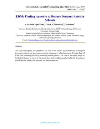 International Journal of Computing Algorithm, Vol 4(1), June 2015
ISSN(Print):2278-2397
Website: www.ijcoa.com
EDM: Finding Answers to Reduce Dropout Rates in
Schools
Chokanath Hymavathy1
, Viola R. Krishnamani2
,C.P.Sumathi3
1
Research Scholar, Department of Computer Science, SDNB Vaishnav College for Women,
Chromepet, Chennai, India.
2
Chief Executive Officer, Scholarius Educational Services, Coimbatore,
3
Associate Professor & Head, Research Department of Computer Science, SDNB Vaishnav College
for Women Chromepet, Chennai
E-mail: hyma@qedquest.com, viola@scholarius.net.in, drcpsumathi@gmail.com
Abstract
The focus of this paper is to get a bird's eye view of the various factors that could be analyzed
to present schools and governments timely indicators of school dropouts. With the help of
EDM, one could have access to enormous amounts of data. The crux of the matter would be
to identify the data in line with plans and ideas that would eventually lead to the formulation
of policies that enhance the teaching and learning process.
 