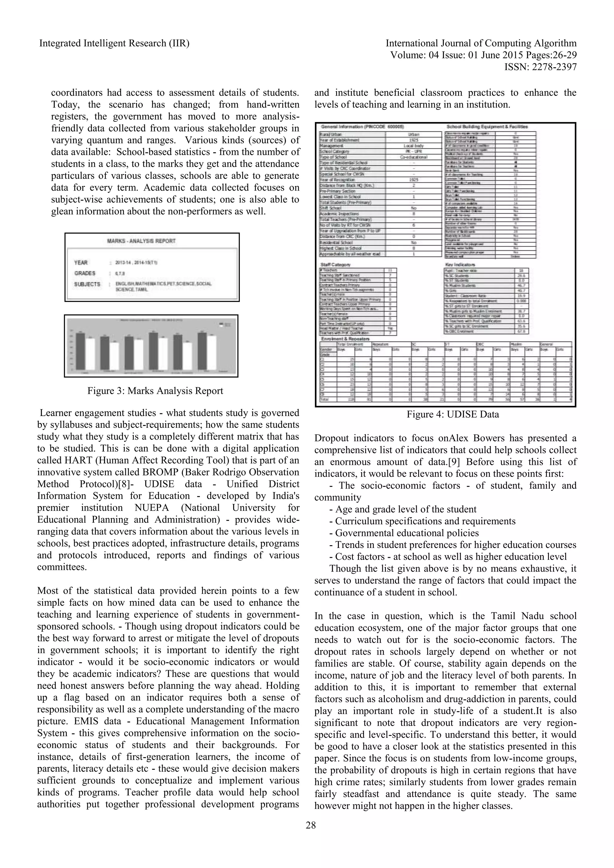 Integrated Intelligent Research (IIR) International Journal of Computing Algorithm
Volume: 04 Issue: 01 June 2015 Pages:26-29
ISSN: 2278-2397
28
coordinators had access to assessment details of students.
Today, the scenario has changed; from hand-written
registers, the government has moved to more analysis-
friendly data collected from various stakeholder groups in
varying quantum and ranges. Various kinds (sources) of
data available: School-based statistics - from the number of
students in a class, to the marks they get and the attendance
particulars of various classes, schools are able to generate
data for every term. Academic data collected focuses on
subject-wise achievements of students; one is also able to
glean information about the non-performers as well.
Learner engagement studies - what students study is governed
by syllabuses and subject-requirements; how the same students
study what they study is a completely different matrix that has
to be studied. This is can be done with a digital application
called HART (Human Affect Recording Tool) that is part of an
innovative system called BROMP (Baker Rodrigo Observation
Method Protocol)[8]- UDISE data - Unified District
Information System for Education - developed by India's
premier institution NUEPA (National University for
Educational Planning and Administration) - provides wide-
ranging data that covers information about the various levels in
schools, best practices adopted, infrastructure details, programs
and protocols introduced, reports and findings of various
committees.
Most of the statistical data provided herein points to a few
simple facts on how mined data can be used to enhance the
teaching and learning experience of students in government-
sponsored schools. - Though using dropout indicators could be
the best way forward to arrest or mitigate the level of dropouts
in government schools; it is important to identify the right
indicator - would it be socio-economic indicators or would
they be academic indicators? These are questions that would
need honest answers before planning the way ahead. Holding
up a flag based on an indicator requires both a sense of
responsibility as well as a complete understanding of the macro
picture. EMIS data - Educational Management Information
System - this gives comprehensive information on the socio-
economic status of students and their backgrounds. For
instance, details of first-generation learners, the income of
parents, literacy details etc - these would give decision makers
sufficient grounds to conceptualize and implement various
kinds of programs. Teacher profile data would help school
authorities put together professional development programs
and institute beneficial classroom practices to enhance the
levels of teaching and learning in an institution.
Figure 4: UDISE Data
Dropout indicators to focus onAlex Bowers has presented a
comprehensive list of indicators that could help schools collect
an enormous amount of data.[9] Before using this list of
indicators, it would be relevant to focus on these points first:
- The socio-economic factors - of student, family and
community
- Age and grade level of the student
- Curriculum specifications and requirements
- Governmental educational policies
- Trends in student preferences for higher education courses
- Cost factors - at school as well as higher education level
Though the list given above is by no means exhaustive, it
serves to understand the range of factors that could impact the
continuance of a student in school.
In the case in question, which is the Tamil Nadu school
education ecosystem, one of the major factor groups that one
needs to watch out for is the socio-economic factors. The
dropout rates in schools largely depend on whether or not
families are stable. Of course, stability again depends on the
income, nature of job and the literacy level of both parents. In
addition to this, it is important to remember that external
factors such as alcoholism and drug-addiction in parents, could
play an important role in study-life of a student.It is also
significant to note that dropout indicators are very region-
specific and level-specific. To understand this better, it would
be good to have a closer look at the statistics presented in this
paper. Since the focus is on students from low-income groups,
the probability of dropouts is high in certain regions that have
high crime rates; similarly students from lower grades remain
fairly steadfast and attendance is quite steady. The same
however might not happen in the higher classes.
Figure 3: Marks Analysis Report
 