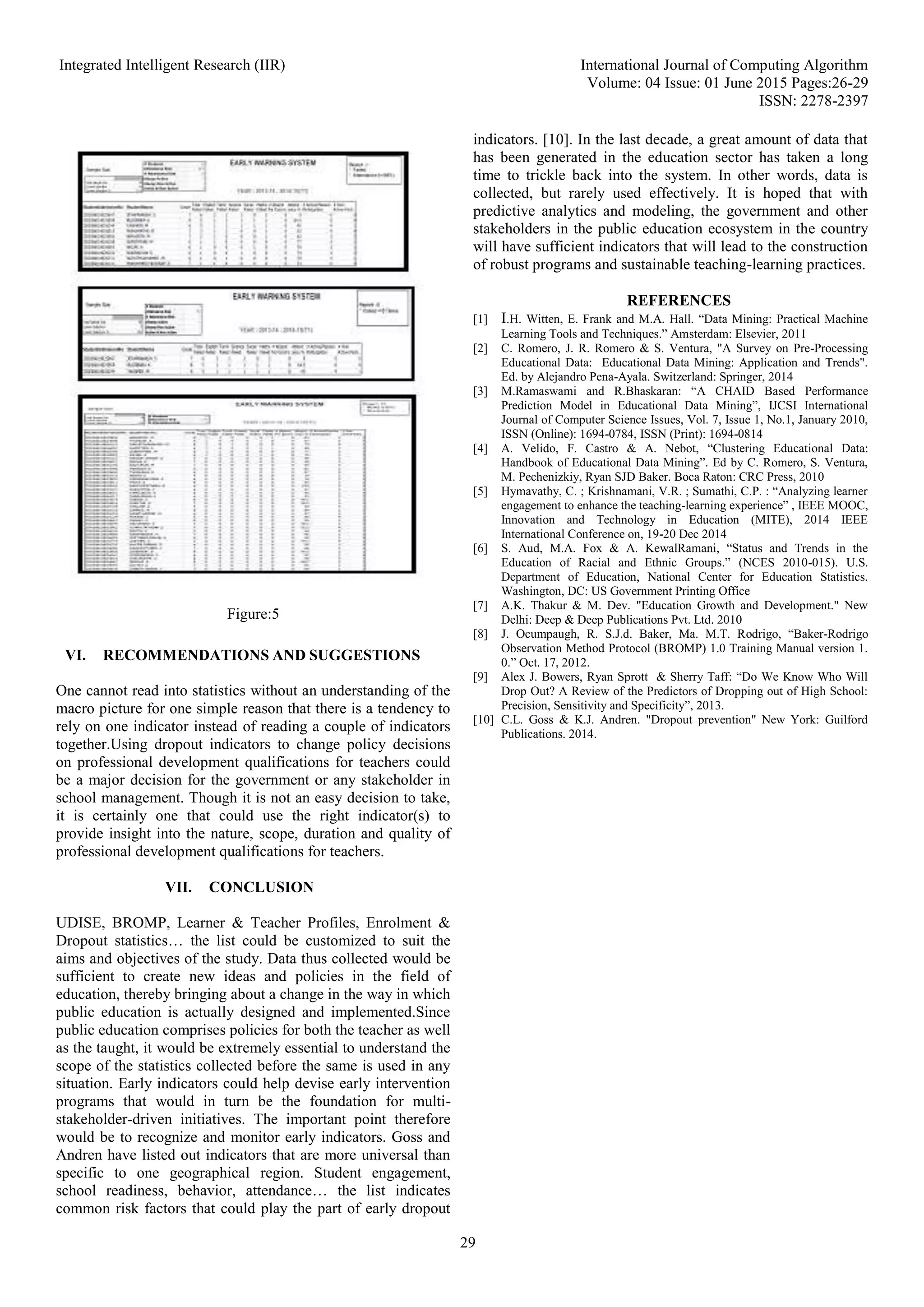 Integrated Intelligent Research (IIR) International Journal of Computing Algorithm
Volume: 04 Issue: 01 June 2015 Pages:26-29
ISSN: 2278-2397
29
Figure:5
VI. RECOMMENDATIONS AND SUGGESTIONS
One cannot read into statistics without an understanding of the
macro picture for one simple reason that there is a tendency to
rely on one indicator instead of reading a couple of indicators
together.Using dropout indicators to change policy decisions
on professional development qualifications for teachers could
be a major decision for the government or any stakeholder in
school management. Though it is not an easy decision to take,
it is certainly one that could use the right indicator(s) to
provide insight into the nature, scope, duration and quality of
professional development qualifications for teachers.
VII. CONCLUSION
UDISE, BROMP, Learner & Teacher Profiles, Enrolment &
Dropout statistics… the list could be customized to suit the
aims and objectives of the study. Data thus collected would be
sufficient to create new ideas and policies in the field of
education, thereby bringing about a change in the way in which
public education is actually designed and implemented.Since
public education comprises policies for both the teacher as well
as the taught, it would be extremely essential to understand the
scope of the statistics collected before the same is used in any
situation. Early indicators could help devise early intervention
programs that would in turn be the foundation for multi-
stakeholder-driven initiatives. The important point therefore
would be to recognize and monitor early indicators. Goss and
Andren have listed out indicators that are more universal than
specific to one geographical region. Student engagement,
school readiness, behavior, attendance… the list indicates
common risk factors that could play the part of early dropout
indicators. [10]. In the last decade, a great amount of data that
has been generated in the education sector has taken a long
time to trickle back into the system. In other words, data is
collected, but rarely used effectively. It is hoped that with
predictive analytics and modeling, the government and other
stakeholders in the public education ecosystem in the country
will have sufficient indicators that will lead to the construction
of robust programs and sustainable teaching-learning practices.
REFERENCES
[1] I.H. Witten, E. Frank and M.A. Hall. “Data Mining: Practical Machine
Learning Tools and Techniques.” Amsterdam: Elsevier, 2011
[2] C. Romero, J. R. Romero & S. Ventura, "A Survey on Pre-Processing
Educational Data: Educational Data Mining: Application and Trends".
Ed. by Alejandro Pena-Ayala. Switzerland: Springer, 2014
[3] M.Ramaswami and R.Bhaskaran: “A CHAID Based Performance
Prediction Model in Educational Data Mining”, IJCSI International
Journal of Computer Science Issues, Vol. 7, Issue 1, No.1, January 2010,
ISSN (Online): 1694-0784, ISSN (Print): 1694-0814
[4] A. Velido, F. Castro & A. Nebot, “Clustering Educational Data:
Handbook of Educational Data Mining”. Ed by C. Romero, S. Ventura,
M. Pechenizkiy, Ryan SJD Baker. Boca Raton: CRC Press, 2010
[5] Hymavathy, C. ; Krishnamani, V.R. ; Sumathi, C.P. : “Analyzing learner
engagement to enhance the teaching-learning experience” , IEEE MOOC,
Innovation and Technology in Education (MITE), 2014 IEEE
International Conference on, 19-20 Dec 2014
[6] S. Aud, M.A. Fox & A. KewalRamani, “Status and Trends in the
Education of Racial and Ethnic Groups.” (NCES 2010-015). U.S.
Department of Education, National Center for Education Statistics.
Washington, DC: US Government Printing Office
[7] A.K. Thakur & M. Dev. "Education Growth and Development." New
Delhi: Deep & Deep Publications Pvt. Ltd. 2010
[8] J. Ocumpaugh, R. S.J.d. Baker, Ma. M.T. Rodrigo, “Baker-Rodrigo
Observation Method Protocol (BROMP) 1.0 Training Manual version 1.
0.” Oct. 17, 2012.
[9] Alex J. Bowers, Ryan Sprott & Sherry Taff: “Do We Know Who Will
Drop Out? A Review of the Predictors of Dropping out of High School:
Precision, Sensitivity and Specificity”, 2013.
[10] C.L. Goss & K.J. Andren. "Dropout prevention" New York: Guilford
Publications. 2014.
 