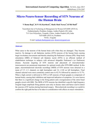 International Journal of Computing Algorithm, Vol 4(1), June 2015
ISSN(Print):2278-2397
Website: www.ijcoa.com
Micro-Neuro-Sensor Recording of STN Neurons of
the Human Brain
V Rama Raju1
, R N S K Kartheek2
, Shaik Shah Nawaz3
, R Md Shafi4
1
Goawthami Inst of Technology & Management for Women GITAMW (JNTUA),
Peddashettipally, Proddatur, Kadapa, Andhra Pradesh (AP), India
2
S V Govt Polytechnic, Tirupathi, Chittor, Andhra Pradesh (AP), India
3
GITAMW (JNTUA), Proddatur
4
SVEC, Tirupathi
E-mail: kartheek.flash@gmail.com, drramvrrr@gmail.com
Abstract
What cause to the neurons of the human brain cells when they are damaged. They become
inactive. So damage to sub thalamiuc nucleus (STN) neurons of the human brain causing
larger involuntary movements and thereby attacking the Parkinson’s disease (PD). Deep brain
stimulation (DBS) of bilateral sub thalamic nuclei (STN) is an efficient method of
rehabilitation technique in subjects with advanced idiopathic Parkinson’s (or Parkinson)
disease. Accurate targeting of STN neurons and placement of microelectrodes/
(neurosensors) are paramount importance for optimal results after STN-DBS method. In this
paper, microminiaturized electrode recordings (MER) of STN neurons were detected in a
mean of 3.5 ±1.1 channels on right hemisphere and 3.6 ±1.04 on left hemisphere. Final
channel selected were most commonly central seen in 42.3% followed by anterior in 33.7%.
When a high current is delivered to STN or GPi neurons of basal ganglia (a component of
human brain), causing their inhibition and improved indication of symptoms. It is now known
that there is a significant change in the firing pattern and a reorganization of the entire basal
ganglia circuit with DBS. The MER of STN neurons has identified a specific high frequency
irregular larger amplitude firing patterns seen only in disease states and hence used to detect
the neurons of ST nucleus during functional surgery. Microelectrode recording is so useful to
confirm the right path but has to be taken in consideration with effects on macro stimulation.
 