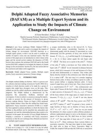 Integrated Intelligent Research(IIR) International Journal of Business Intelligent
Volume: 04 Issue: 01 June 2015,Pages No.30- 33
ISSN: 2278-2400
30
Delphi Adapted Fuzzy Associative Memories
(DAFAM) as a Multiple Expert System and its
Application to Study the Impacts of Climate
Change on Environment
A.Victor Devadoss1
, D.Ajay2
, K.Sudha3
1
Head & Associate Professor, Department of Mathematics, Loyola College, Chennai-34.
2,3
Ph.D Research Scholar, Department of Mathematics, Loyola College, Chennai-34.
Email: hanivictor@ymail.com, dajaypravin@gmail.com, ashu.8788@gmail.com
Abstract-A new fuzzy technique Delphi Adapted FAM is
proposed in this paper and is used to investigate the impacts of
climate change on environment. DAFAM functions as a
multiple expert system, in that it can be used to combine any
number of expert’s views into one relational matrix. The first
section of this paper gives an introduction to what is done in the
paper and the second section explains the dynamics of FAM.
Section three explains the technique DAFAM and in the fourth
section DAFAM is adapted to investigate the impacts of climate
change on the environment. Section five, the last section derives
the conclusion and makes some suggestions.
Keywords: Delphi adapted Fuzzy models, Multiple expert
system, Fuzzy associative memories, Climate change.
I. INTRODUCTION
The Delphi method (Dalkey & Helmer, 1963) is a proven tool
for collective decision making (Linstone & Turoff, 2002) for a
situation in which decision needs to be made by a group of
experts who might have divergent views on the topic. This
method can also be called a prediction method based ob expert
judgment. The Delphi method is characterized by the
properties like anonymity, feedback, statistical and
convergence. It tries to achieve a consensus among the experts.
In order to account for the amount of fuzziness in group
decision making Murray, Pipino & Gigch (1985) proposed
Fuzzy Delphi method. Since then the method has found many
applications. Fuzzy associative memories (FAM) as a model
has been applied to analyse problems in which the factors that
attribute to the problem can be classified into antecedent and
consequent sets and the relationship between them needs to be
analysed. In this paper, the novelty of Fuzzy Delphi Method in
bringing a consensus is combined with Fuzzy associative
memories so that the new technique thus obtained can function
as a multiple expert system.
II. FUZZY ASSOCIATIVE MEMORIES (FAM)
A fuzzy set is a map μ: X → [0, 1] where X is any set called
the domain and [0, 1] the range. That is to every element x X,
μ assigns membership value in the interval [0, 1]. Fuzzy
theorists often picture membership functions as two-
dimensional graphs with the domain X represented as a one-
dimensional axis.The geometry of fuzzy sets involves both
domain 1 2
( , ,... )
n
X x x x
 and the range [0, 1] of mappings μ:
X → [0, 1]. A fuzzy subset equals the unit hyper cube
[0,1]
n n
I  . The fuzzy set is a point in the cube
n
I . Vertices
of the cube
n
I define a non-fuzzy set. Now within the unit
hyper cube [0,1]
n n
I  we are interested in distance between
points, which led to measures of size and fuzziness of a fuzzy
set and more fundamentally to a measure. Thus within cube
theory directly extends to the continuous case when the space
X is a subset of
n
R . The next step is to consider mappings
between fuzzy cubes. A fuzzy set defines a point in a cube. A
fuzzy system defines a mapping between cubes. A fuzzy
system S maps fuzzy sets to fuzzy sets. Thus a fuzzy system S
is a transformation : n p
S I I
 . The n-dimensional unit
hyper cube In
houses all the fuzzy subsets of the domain space
or input universe of discourse 1 2
( , ,... )
n
X x x x
 .
p
I houses
all the fuzzy subsets of the range space or output universe of
discourse, 1 2
( , ,..., )
p
Y y y y
 . X and Y can also denote
subsets of
n
R and
p
R . Then the fuzzy power sets (2 )
X
F
and (2 )
Y
F replace
n
I and
p
I .In general a fuzzy system S
maps families of fuzzy sets to families of fuzzy sets thus
1 1
: ... ... s
r p
n n p
S I I I I
     . Here too we can extend
the definition of a fuzzy system to allow arbitrary products or
arbitrary mathematical spaces to serve as the domain or range
spaces of the fuzzy sets. We shall focus on fuzzy systems
: n p
S I I
 that map balls of fuzzy sets in
n
I to balls of
fuzzy set in
p
I . These continuous fuzzy systems behave as
associative memories. The map close inputs to close outputs.
We shall refer to them as Fuzzy Associative Maps or
FAMs.The simplest FAM encodes the FAM rule or association
 