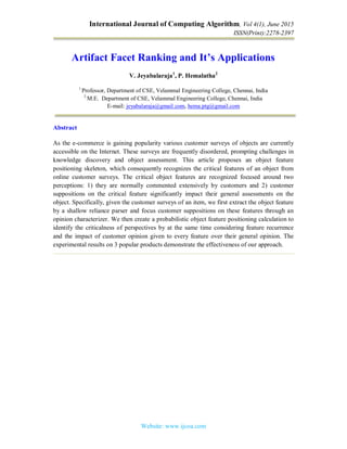 International Journal of Computing Algorithm, Vol 4(1), June 2015
ISSN(Print):2278-2397
Website: www.ijcoa.com
Artifact Facet Ranking and It’s Applications
V. Jeyabalaraja1
, P. Hemalatha2
1
Professor, Department of CSE, Velammal Engineering College, Chennai, India
2
M.E. Department of CSE, Velammal Engineering College, Chennai, India
E-mail: jeyabalaraja@gmail.com, hema.ptg@gmail.com
Abstract
As the e-commerce is gaining popularity various customer surveys of objects are currently
accessible on the Internet. These surveys are frequently disordered, prompting challenges in
knowledge discovery and object assessment. This article proposes an object feature
positioning skeleton, which consequently recognizes the critical features of an object from
online customer surveys. The critical object features are recognized focused around two
perceptions: 1) they are normally commented extensively by customers and 2) customer
suppositions on the critical feature significantly impact their general assessments on the
object. Specifically, given the customer surveys of an item, we first extract the object feature
by a shallow reliance parser and focus customer suppositions on these features through an
opinion characterizer. We then create a probabilistic object feature positioning calculation to
identify the criticalness of perspectives by at the same time considering feature recurrence
and the impact of customer opinion given to every feature over their general opinion. The
experimental results on 3 popular products demonstrate the effectiveness of our approach.
 