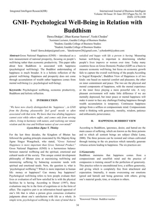 Integrated Intelligent Research(IIR) International Journal of Business Intelligent
Volume: 04 Issue: 01 June 2015,Pages No.34- 38
ISSN: 2278-2400
34
GNH- Psychological Well-Being in Relation with
Buddhism
Dawa Drakpa1
, Dhan Kumar Sunwar2
, Yeshi Choden3
1
Assistant Lecturer, Gaeddu College of Business Studies
2
Student, Gaeddu College of Business Studies
3
Student, Gaeddu College of Business Studies
Email:1
dawa.drakpa@gmail.com , 2
danzkrsunwr20@gmail.com ,3
ychoden66@yahoo.com
Abstract-Gross National Happiness (GNH) – introduced as a
new measurement of national prosperity, focusing on people’s
well-being rather than economic productivity. This paper talks
about how Buddhism is associated with happiness
(psychological well-being). The Buddhist understanding of
happiness is much broader. It is a holistic reflection of the
general well-being. Happiness and prosperity does not come
through accumulation of wealth rather happiness comes from
mental well-being (i.e. psychological well-being).
Keywords: Psychological wellbeing, economic productivity,
Buddhism and holistic reflection.
I. INTRODUCTION
“We have now clearly distinguished the ‘happiness’…in GNH
from the fleeting, pleasurable ‘feel good’ moods so often
associated with that term. We know that true abiding happiness
cannot exist while others suffer, and comes only from serving
others, living in harmony with nature, and realizing our innate
wisdom and the true and brilliant nature of our own minds”
-Lyonchhen Jigme Y. Thinley
For the last three decades, the Kingdom of Bhutan has
followed the guiding principle enunciated by His Majesty King
Jigme Singye Wangchuck, who stated, “Gross National
Happiness is more important than Gross National Product.”
Gross National Happiness (GNH) is a harmonious balance
between material wellbeing and the spiritual, emotional and
cultural needs of the society. This unique central development
philosophy of Bhutan aims at maximizing well-being and
minimizing suffering by balancing economic needs with
spiritual and emotional needs. Now, the question is; what is
‘psychological wellbeing’? Which is more important in human
life: money or happiness? Can money buy happiness?
Psychological well-being refers to how people evaluate their
lives or evaluation of self how satisfied he is with the physical
facilities he is having. According to Diener (1997), these
evaluations may be in the form of cognitions or in the form of
affect. The cognitive part is an information based appraisal of
one’s life that is when a person gives conscious evaluative
judgments about one’s satisfaction with life as a whole. In
simple term, psychological wellbeing is the state of mind that is
satisfied and happy with life a person is having. Measuring
human well-being is important in determining whether
people’s lives improve or worsen over time. Today many
countries focus on Gross Domestic Product (GDP) as a basis to
measure economic well-being, but focus on economic growth
fails to capture the overall well-being of the people.According
to Sogyal Rimpoche1
, Buddhist View of Happiness is of two
kinds: one based on material comfort and pleasures; the other
on inner contentment and peace. The two are the physical and
mental components of happiness, with the mental experience
or the inner force playing a more powerful role. A very
pleasant environment will make little difference if we are
mentally depressed, but inner peace or mental happiness will
make it easier to face any challenge.Finding happiness through
wealth accumulation is temporary. Continuous happiness
springs from a selfless or compassionate mind. Compassionate
mind is thinking with generosity, morality, wisdom, patience
and enthusiastic perseverance.
II. HAPPINESS: BUDDHIST VIEW
According to Buddhism, ignorance, desire, and hatred are the
main causes of suffering, which are known as the three poisons
and to which all sentient beings are subject (Dalai Lama,
2000). The three poisons can be resisted and virtues cultivated
through training in the six practices which naturally generate
virtuous actions leading to happiness. The six practices are:
2.1Generosity
Buddhism maintains that happiness comes from a
compassionate and unselfish mind and the practice of
compassion is training oneself in the perfection of generosity.
This practice refers to unconditional love, a selfless generosity,
and giving which is completely free from attachment and
expectation. Internally, it means overcoming our emotions
(greed and hatred) and being generous with others; giving
one’s material goods, time, or wisdom to others.
1
Renowned Tibetan Buddhist teacher
 