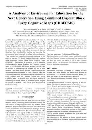 Integrated Intelligent Research(IIR) International Journal of Business Intelligent
Volume: 04 Issue: 02 December 2015,Pages No.102- 106
ISSN: 2278-2400
102
A Analysis of Environmental Education for the
Next Generation Using Combined Disjoint Block
Fuzzy Cognitive Maps (CDBFCMS)
A.Victor Devadoss1
, M. Clement Joe Anand2
, A.Felix3
, S. Alexandar4
1
Head & Associate Professor, PG & Research Department of Mathematics, Loyola College, Chennai, India.
2,3
Ph.D Research Scholars, PG & Research Department of Mathematics, Loyola College, Chennai, India.
3
MSc Mathematics, PG & Research Department of Mathematics, Loyola College, Chennai, India.
Abstract -God created the human beings; for the well-being of
human, He created the earth and all the things in the
surroundings, which is very useful and helpful. But human fail
to keep the purity of the Gods creation. Then the outcome of
human activities, our environment is polluted. Now we are in
the situation to save the earth and our environment. Various
ideas have been introduced for teaching and importing the
environmental sciences through formal and informal education.
These attempts have created environmental awareness. In this
paper we analyzed EE, how it impact to the primary students
using Combined Disjoint Block Fuzzy Cognitive Maps
(CDBFCM). This method is introduced by W.B. Vasantha
Kandasamy and A. Victor Devadoss. The Combined Disjoint
Block FCM is defined in this method becomes effective when
the number of concepts can be grouped and are in large
numbers. This paper has five sections. First section gives the
information about development of Fuzzy Cognitive Maps and
Environment Education. Second Section gives preliminaries of
Fuzzy Cognitive maps and Combined Disjoint Block Fuzzy
Cognitive Maps. In Section three, we explain method of
determining the hidden pattern. In the fourth section, we give
the concepts of problem. Final section gives the conclusion
based on our study.
Keywords-Environmental Education, Environmental
Education Awareness and Training Fuzzy Cognitive Maps,
Combined Disjoint Block Fuzzy Cognitive Maps.
I. INTRODUCTION
Environmental education has an ability to solve the social
problem, and the community problem and their solutions and
workforce for tackling cooperative mind. We need the school
children to share and develop the motivation from school about
various environmental issues which are the challenges of today
and prepare them for the future. The education system in India
had incorporated some aspects of EE in school curricula as
early as 1930 The roots of the present status of EE in formal
education can be traced back to the report of the education
commission (1964 -66) Kothari commission, this report also
incorporated the best that basic education had to offer so as to
relate it to the life needs and aspirations of the nation. The aims
of teaching EE in the schools to develop proper understanding
of the environment and preserve for the next generation. For an
in-depth understanding of environmental science at the
graduate level, the students must be prepared right from their
school days.
Need and importance Environmental Education:
Rapid population growth in India causes untold suffering and
all related hazards. It causes pollution and the resources like
air, water etc. reduce the quality of life of man. It causes
resource scarce. For these reason Environmental education is
need for population consciousness
EEAT Scheme
Environment Education, Awareness & Training (EEAT)
Scheme is a Central Scheme. The details of the Scheme are
given below. EEAT Scheme was launched during the 6th Five
Year Plan in 1983-84 with the following objectives:
(i)To promote environmental awareness among all sections of
the society;
(ii)To spread environment education, especially in the non-
formal system among different sections of the society;
(iii)To facilitate development of education/ training materials
and aids in the formal education sector;
(iv)To promote environment education through existing
educational/ scientific/ research institutions;
(v)To ensure training and manpower development for
environment education, awareness and training;
(vi)To encourage non-governmental organizations, mass media
and other concerned organizations for promoting awareness
about environmental issues among the people at all levels;
(vii)To use different media including films, audio, visual and
print,, theatre, drama, advertisements, hoarding, posters,
seminars, workshops, competitions, meetings etc. for spreading
messages concerning environment and awareness; and
(viii)To mobilize people's participation for preservation and
conservation of environment.
The objectives of this scheme are being realized through
implementation of the following programmes launched over
the years:
 