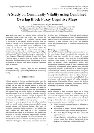 Integrated Intelligent Research(IIR) International Journal of Business Intelligent
Volume: 04 Issue: 02 December 2015,Pages No.118- 121
ISSN: 2278-2400
118
A Study on Community Vitality using Combined
Overlap Block Fuzzy Cognitive Maps
A.Victor Devadoss1
, D.Ajay2
, S.Santhakumar3
1
Head & Associate Professor, Department of Mathematics, Loyola College, Chennai, India.
2
Ph.D Research Scholar, Department of Mathematics, Loyola College, Chennai, India.
3
M.Phil Mathematics, Department of Mathematics, Loyola College, Chennai, India.
Abstract-In this paper, we analyzed about vitalizing the
community using COBFCMs which was defined by
W.B.Vasanthakandasamy. The Combined Overlap Block
FCMs defined in this method becomes effective when the
number of concepts can be grouped and are large in numbers.
Community vitality is one of the factors for happiness of the
people. It has become very important to vitalize the
communities. This paper has five sections. First section gives
the information about development of Fuzzy Cognitive Maps
and Community Vitality. Second section gives preliminaries of
Fuzzy Cognitive Maps and Combined Overlap Block Fuzzy
Cognitive Maps. In section three, we explain method of
determining the hidden pattern. In the fourth section, we give
the concepts of problem. Final section gives the conclusion
based on our study.
Keywords: Fuzzy Cognitive Maps (FCMs), Combined
Overlap Block Fuzzy Cognitive Maps COBFCMs, Community
vitality.
I. INTRODUCTION
Political scientist R. Axelrod introduced cognitive maps for
representing social scientific knowledge and describing the
methods that are used for decision making in social and
political systems. Then B. Kosko enhanced the power of
cognitive maps considering fuzzy values for the concepts of
the cognitive map and fuzzy degrees of interrelationships
between concepts. FCMs can successfully represent knowledge
and human experience, introduce concepts to represent the
essential elements and the cause and effect relationships among
the concepts to model the behavior of any system.
Community is a social group of any size whose members
reside in a specific locality, share government, and often have a
common cultural and historical heritage. The study of
measuring community vitality is relatively a new subject. Not
much research has been done on it. For meaningful
development and vitality of the community the emphasis on
the quality of life of the community, not just on the economic
aspects of it, is clearly important. This is because research has
shown that an increase in material well-being over time does
not increase the happiness of the people. An increase in income
definitely raises the happiness of the people with low income,
but stops to do so beyond a certain level. Besides an excessive
focus on material development has led to a diminished sense of
community in some countries. Here we list a few important
factors which decides or helps us to measure the vitality of any
community:
1.1 Giving And Volunteering:
Giving And Volunteering Each Represent opportunities to care
for others that are deeply embedded in the community life.
People argue that especially in the context of personal
resources and community ties, these two forms of helping
represent variant avenues of civic engagement and distinct
modes of voluntary action. Volunteering reflects direct
engagement in community life and an active community-based
civil society. In complement, giving, which is more contingent
on personal resources, is indicative of an interest in public
concerns through supporting the actions of others. Giving then
corresponds to a more organizationally centered civil society,
encouraged by shared cultural values of helping. Because a
responsive democratic environment is sustained by both direct
involvement and shared support of public caretakers,
understanding the potentially different contexts that facilitate
each type of engagement is important in promoting a balanced
democracy well equipped to meet public needs.
1.2 Social cohesion:
Emile Durkheim, a great sociologist, argued that a society
exhibiting mechanical solidarity is characterized by its
cohesion and integration comes from relative homogeneity.
And therefore social cohesion is the resultant forces which are
acting on the members of a community to stay in a group. A
cohesive community becomes one when
 there is a common vision and a sense of belonging for
all communities;
 the diversity of people’s different backgrounds and
circumstances are appreciated and positively valued;
 those from different backgrounds have similar life
opportunities; and
 Strong and positive relationships are being developed
between people from different backgrounds in the
workplace, in schools and within neighborhoods.
 