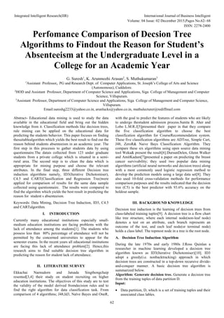 Integrated Intelligent Research(IIR) International Journal of Business Intelligent
Volume: 04 Issue: 02 December 2015,Pages No.62- 68
ISSN: 2278-2400
62
Perfomance Comparison of Decsion Tree
Algorithms to Findout the Reason for Student’s
Absenteeism at the Undergraduate Level in a
College for an Academic Year
G. Suresh1
, K. Arunmozhi Arasan2
, S. Muthukumaran3
1
Assistant Professor, PG and Research Dept. of Computer Applications, St. Joseph’s College of Arts and Science
(Autonomous), Cuddalore.
2
HOD and Assistant Professor, Department of Computer Science and Applications, Siga College of Management and Computer
Science, Villupuram.
3
Assistant Professor, Department of Computer Science and Applications, Siga College of Management and Computer Science,
Villupuram.
Email:sureshg2233@yahoo.co.in, arunlucks@yahoo.co.in, muthulecturer@rediffmail.com
Abstract- Educational data mining is used to study the data
available in the educational field and bring out the hidden
knowledge from it. Classification methods like decision trees,
rule mining can be applied on the educational data for
predicting the students behavior. This paper focuses on finding
thesuitablealgorithm which yields the best result to find out the
reason behind students absenteeism in an academic year. The
first step in this processis to gather students data by using
questionnaire.The datais collected from 123 under graduate
students from a private college which is situated in a semi-
rural area. The second step is to clean the data which is
appropriate for mining purpose and choose the relevant
attributes. In the final step, three different Decision tree
induction algorithms namely, ID3(Iterative Dichotomiser),
C4.5 and CART(Classification and Regression Tree)were
applied for comparison of results for the same data sample
collected using questionnaire. The results were compared to
find the algorithm which yields the best result in predicting the
reason for student s absenteeism.
Keywords: Data Mining, Decision Tree Induction, ID3, C4.5
and CARTalgorithm.
I. INTRODUCTION
Currently many educational institutions especially small-
medium education institutions are facing problems with the
lack of attendance among the students[1]. The students who
possess less than 80% percentage of attendance will not be
permitted by the concerned universities to appear for the
semester exams. In the recent years all educational institutions
are facing this lack of attendance problem[2]. Hence,this
research aims to find suitable decision tree algorithm in
predicting the reason for student lack of attendance.
II. LITERATURE SURVEY
Ekkachai Naenudorn and Jatsada Singthongchaip
resented[3,4] their study on student recruiting on higher
education institutions. The objectives of this study are to test
the validity of the model derived fromdecision rules and to
find the right algorithm for data classification task. From
comparison of 4 algorithms; J48,Id3, Naïve Bayes and OneR,
with the goal to predict the features of students who are likely
to undergo thestudent admission process.Sunita B. Aher and
Lobo L.M.R.J[5]presented their paper in that they compare
the five classification algorithm to choose the best
classification algorithm for CourseRecommendation system.
These five classification algorithms are ADTree, Simple Cart,
J48, ZeroR& Naive Bays Classification Algorithm. They
compare these six algorithms using open source data mining
tool Weka& present the result[6].DursunDelen, Glenn Walker
and AmitKadam[7]presented a paper on predicting the breast
cancer survivability; they used two popular data mining
algorithms (artificial neural networks and decision trees) along
with a most commonly used logistic regression method to
develop the prediction models using a large data set[8]. They
also used 10-fold cross-validation methods for performance
comparison purposes and the results indicated that the decision
tree (C5) is the best predictor with 93.6% accuracy on the
holdout sample.
III. BACKGROUND KNOWLEDGE
Decision tree induction is the learning of decision trees from
class-labeled training tuples[9]. A decision tree is a flow chart
like tree structure, where each internal node(non-leaf node)
denotes a test on an attribute, each branch represents an
outcome of the test, and each leaf node(or terminal node)
holds a class label. The topmost node in a tree is the root node.
A. Decision Tree Induction Algorithm
During the late 1970s and early 1980s J.Ross Quinlan a
researcher in machine learning developed a decision tree
algorithm known as ID3(Iterative Dichotomiser)[10]. ID3
adopt a greedy(i.e. nonbacktracking) approach in which
decision trees are constructed in a top-down recursive divide-
and-conquer manner. A basic decision tree algorithm is
summarized below.
Algorithm: Generate decision tree. Generate a decision tree
from the training tuples of data partition D.
Input:
 Data partition, D, which is a set of training tuples and their
associated class lables.
 