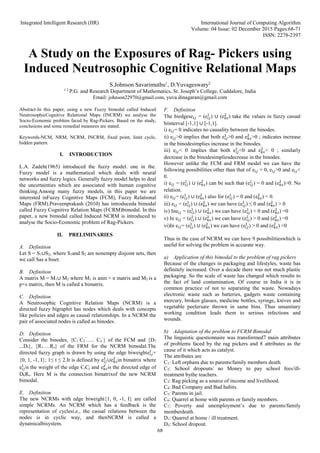 Integrated Intelligent Research (IIR) International Journal of Computing Algorithm
Volume: 04 Issue: 02 December 2015 Pages:68-71
ISSN: 2278-2397
68
A Study on the Exposures of Rag- Pickers using
Induced Neutrosophic Cognitive Relational Maps
S.Johnson Savarimuthu1
, D.Yuvageswary2
1 2
P.G. and Research Department of Mathematics, St. Joseph’s College, Cuddalore, India
Email: johnson22970@gmail.com, yuva.dinagaran@gmail.com
Abstract-In this paper, using a new Fuzzy bimodal called Induced
NeutrosophicCognitive Relational Maps (INCRM) we analyse the
Socio-Economic problem faced by Rag-Pickers. Based on the study,
conclusions and some remedial measures are stated.
Keywords-NCM, NRM, NCRM, INCRM, fixed point, limit cycle,
hidden pattern.
I. INTRODUCTION
L.A. Zadeh(1965) introduced the fuzzy model. one in the.
Fuzzy model is a mathematical which deals with neural
networks and fuzzy logics. Generally fuzzy model helps to deal
the uncertainties which are associated with human cognitive
thinking.Among many fuzzy models, in this paper we are
interested inFuzzy Cognitive Maps (FCM), Fuzzy Relational
Maps (FRM).Praveenprakash (2010) has introduceda bimodal
called Fuzzy Cognitive Relation Maps (FCRM)bimodal. In this
paper, a new bimodal called Induced NCRM is introduced to
analyse the Socio-Economic problem of Rag-Pickers.
II. PRELIMINARIES
A. Definition
Let S = S1∪S2, where S1and S2 are nonempty disjoint sets, then
we call Sas a biset.
B. Definition
A matrix M = M1∪ M2 where M1 is anm × n matrix and M2 is a
p×s matrix, then M is called a bimatrix.
C. Definition
A Neutrosophic Cognitive Relation Maps (NCRM) is a
directed fuzzy bigraphit has nodes which deals with concepts
like policies and edges as causal relationships. In a NCRM the
pair of associated nodes is called as binodes.
D. Definition
Consider the binodes, {C1
’
C2
’
….. Cn
’
} of the FCM and {D1
...Dr}, {R1….Rs} of the FRM for the NCRM bimodal.The
directed fuzzy graph is drawn by using the edge biweighte𝑖𝑗
𝑡
=
{0, 1, -1, I}; 1≤ t ≤ 2.It is defined by e𝑖𝑗
1
∪e𝑘𝑠
2
in bimatrix where
e𝑖𝑗
1
is the weight of the edge CiCj and e𝑘𝑠
2
is the directed edge of
DkRs. Here M is the connection bimatrixof the new NCRM
bimodal.
E. Definition
The new NCRMs with edge biweight{1, 0, -1, I} are called
simple NCRMs. An NCRM which has a feedback is the
representation of cyclesi.e., the casual relations between the
nodes is in cyclic way, and thenNCRM is called a
dynamicalbisystem.
F. Definition
The biedgese𝑖𝑗 = (e𝑖𝑗
1
) ∪ (e𝑘𝑠
2
) take the values in fuzzy casual
biinterval [-1,1] ∪ [-1,1].
i) e𝑖𝑗= 0 indicates no causality between the binodes.
ii) e𝑖𝑗>0 implies that both e𝑖𝑗
1
>0 and e𝑘𝑠
2
>0 ; indicates increase
in the binodesimplies increase in the binodes.
iii) e𝑖𝑗< 0 implies that both e𝑖𝑗
1
<0 and e𝑘𝑠
2
< 0 ; similarly
decrease in the binodesimpliesdecrease in the binodes.
However unlike the FCM and FRM model we can have the
following possibilities other than that of e𝑖𝑗 = 0, e𝑖𝑗>0 and e𝑖𝑗<
0.
i) e𝑖𝑗 = (e𝑖𝑗
1
) ∪ (e𝑘𝑠
2
) can be such that (e𝑖𝑗
1
) = 0 and (e𝑘𝑠
2
)>0. No
relation.
ii) e𝑖𝑗= (e𝑖𝑗
1
) ∪ (e𝑘𝑠
2
) also for (e𝑖𝑗
1
) = 0 and (e𝑘𝑠
2
) < 0.
iii) e𝑖𝑗 = (e𝑖𝑗
1
) ∪ (e𝑘𝑠
2
) we can have (e𝑖𝑗
1
) ≤ 0 and (e𝑘𝑠
2
) > 0
iv) Ine𝑖𝑗 = (e𝑖𝑗
1
) ∪ (e𝑘𝑠
2
) we can have (e𝑖𝑗
1
) < 0 and (e𝑘𝑠
2
) =0
v) In e𝑖𝑗 = (e𝑖𝑗
1
) ∪ (e𝑘𝑠
2
) we can have (e𝑖𝑗
1
) > 0 and (e𝑘𝑠
2
) =0
vi)In e𝑖𝑗= (e𝑖𝑗
1
) ∪ (e𝑘𝑠
2
) we can have (e𝑖𝑗
1
) > 0 and (e𝑘𝑠
2
) <0
Thus in the case of NCRM we can have 9 possibilitieswhich is
useful for solving the problem in accurate way.
a) Application of this bimodal to the problem of rag pickers
Because of the changes in packaging and lifestyles, waste has
definitely increased. Over a decade there was not much plastic
packaging. So the scale of waste has changed which results to
the fact of land contamination. Of course in India it is in
common practice of not to separating the waste. Nowadays
electronic waste such as batteries, gadgets waste containing
mercury, broken glasses, medicine bottles, syringe, knives and
vegetable peelersare thrown in same bins. Thus unsanitary
working condition leads them to serious infections and
wounds.
b) Adaptation of the problem to FCRM Bimodal
The linguistic questionnaire was transformed7 main attributes
of problems faced by the rag pickers and 8 attributes as the
cause of it which acts as catalyst.
The attributes are
C1: Left orphans due to parents/family members death.
C2: School dropouts/ no Money to pay school fees/ill-
treatment bythe teachers.
C3: Rag picking as a source of income and livelihood.
C4: Bad Company and Bad habits.
C5: Parents in jail.
C6: Quarrel at home with parents or family members.
C7: Poverty and unemployment’s due to parents/family
memberdeath.
D1: Quarrel at home / ill treatment.
D2: School dropout.
 