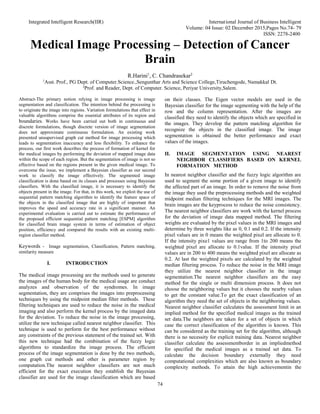 Integrated Intelligent Research(IIR) International Journal of Business Intelligent
Volume: 04 Issue: 02 December 2015,Pages No.74- 79
ISSN: 2278-2400
74
Medical Image Processing – Detection of Cancer
Brain
R.Harini1
, C. Chandrasekar2
1
Asst. Prof., PG Dept. of Computer.Science.,Sengunthar Arts and Science College,Tiruchengode, Namakkal Dt.
2
Prof. and Reader, Dept. of Computer. Science, Periyar University,Salem.
Abstract-The primary notion relying in image processing is image
segmentation and classification. The intention behind the processing is
to originate the image into regions. Variation formulations that effect in
valuable algorithms comprise the essential attributes of its region and
boundaries. Works have been carried out both in continuous and
discrete formulations, though discrete version of image segmentation
does not approximate continuous formulation. An existing work
presented unsupervised graph cut method for image processing which
leads to segmentation inaccuracy and less flexibility. To enhance the
process, our first work describes the process of formation of kernel for
the medical images by performing the deviation of mapped image data
within the scope of each region. But the segmentation of image is not so
effective based on the regions present in the given medical image. To
overcome the issue, we implement a Bayesian classifier as our second
work to classify the image effectively. The segmented image
classification is done based on its classes and processes using Bayesian
classifiers. With the classified image, it is necessary to identify the
objects present in the image. For that, in this work, we exploit the use of
sequential pattern matching algorithm to identify the feature space of
the objects in the classified image that are highly of important that
improves the speed and accuracy rate in a significant manner. An
experimental evaluation is carried out to estimate the performance of
the proposed efficient sequential pattern matching [ESPM] algorithm
for classified brain image system in terms of estimation of object
position, efficiency and compared the results with an existing multi-
region classifier method.
Keywords - Image segmentation, Classification, Pattern matching,
similarity measure
I. INTRODUCTION
The medical image processing are the methods used to generate
the images of the human body for the medical usage are conduct
analyzes and observation of the syndromes. In image
segmentation, they are comprises the images into preprocessing
techniques by using the midpoint median filter methods. These
filtering techniques are used to reduce the noise in the medical
imaging and also perform the kernel process by the imaged data
for the deviation. To reduce the noise in the image processing,
utilize the new technique called nearest neighbor classifier. This
technique is used to perform for the best performance without
any constraints of the previous statement of the trained set. With
this new technique had the combination of the fuzzy logic
algorithms to standardize the image process. The efficient
process of the image segmentation is done by the two methods,
one graph cut methods and other is parameter region by
computation.The nearest neighbor classifiers are not much
efficient for the exact execution they establish the Bayesian
classifier are used for the image classification which are based
on their classes. The Eigen vector models are used in the
Bayesian classifier for the image segmenting with the help of the
row and the column representation. After the images are
classified they need to identify the objects which are specified in
the images. They develop the pattern matching algorithm for
recognize the objects in the classified image. The image
segmentation is obtained the better performance and exact
values of the images.
II. IMAGE SEGMENTATION USING NEAREST
NEIGHBOR CLASSIFIERS BASED ON KERNEL
FORMATION METHOD
In nearest neighbor classifier and the fuzzy logic algorithm are
used to segment the some portion of a given image to identify
the affected part of an image. In order to remove the noise from
the image they used the preprocessing methods and the weighted
midpoint median filtering techniques for the MRI images. The
brain images are the keyprocess to reduce the noise consistency.
The nearest neighbor classifiers are work with the kernel process
for the deviation of image data mapped method. The filtering
weights are evaluated by the pixel values in the MRI images and
determine by three weights like as 0, 0.1 and 0.2. If the intensity
pixel values are in 0 means the weighted pixel are allocate to 0.
If the intensity pixe1 values are range from 1to 200 means the
weighted pixel are allocate to 0.1value. If the intensity pixel
values are in 200 to 400 means the weighted pixel are allocate as
0.2. At last the weighted pixels are calculated by the weighted
median filtering process. To reduce the noise in the MRI image
they utilize the nearest neighbor classifier in the image
segmentation.The nearest neighbor classifiers are the easy
method for the single or multi dimension process. It does not
choose the neighboring values but it chooses the nearby values
to get the constant value.To get the exact classification of an
algorithm they need the set of objects in the neighboring values.
Nearest neighbor classifier calculates the assessment limit in an
implied method for the specified medical images as the trained
set data.The neighbors are taken for a set of objects in which
case the correct classification of the algorithm is known. This
can be considered as the training set for the algorithm, although
there is no necessity for explicit training data. Nearest neighbor
classifier calculate the assessmentborder in an impliedmethod
for specified the medical images as a trained set data. To
calculate the decision boundary externally they need
computational complexities which are also known as boundary
complexity methods. To attain the high achievementin the
 