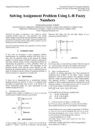 Integrated Intelligent Research (IIR) International Journal of Computing Algorithm
Volume: 04 Issue: 02 December 2015 Pages:76-78
ISSN: 2278-2397
76
Solving Assignment Problem Using L-R Fuzzy
Numbers
S.JohnsonSavarimuthu1
, K.Babu2
1
Associate Professor, Department of Mathematics, St.Joseph’s college of Arts and Science Cuddalore, India.
2
Department of Mathematics, St.Joseph’s college of Arts and Science Cuddalore, India.
Email: babugeorge43@gmail.com
Abstract-In this paper we determine a new method to solving
assignment problem using L-R fuzzy parameters. This method
requires finding out the minimal cost reach optimality compared to the
existing methods available in the literature. Numerical examples show
that the fuzzy assignment ranking method offers an effective way for
handling the fuzzy assignment problem.
Keywords-Assignment problem, fuzzy quantifier, L-R fuzzy number,
optimal solution, λ-cut
I. INTRODUCTION
In this work we investigate a more assignment problem
namelyrealastic the assignment problem with fuzzy costs or
time since the objective values of the function by ranking
method. A method named YAGER’S method is proposed to
find fuzzy optimal solution of fuzzy assignment problems by
representing all parameters as fuzzy quantifiers which are
replaced by L-R fuzzy numbers. The advantages of the
proposed method solved and the results obtained are also
discussed the proposed method is easy to understand and to
apply for finding an optimal solution of assignment problem in
real life situation or a vagueness in everyday life.
II. DEFINITION
A fuzzy set is characterized by a membership function
mapping elements of a domain X→[0,1] is a mapping called
the degree of membership value of x∈X in the fuzzy set A.
Those membership grades are often represented by real
numbers ranging from [0,1].
A. Triangular fuzzy number
Triangular fuzzy number is defined on A =(a, b, c) are real
numbers and its member function is given below
III. DEFINITION
A fuzzy number Ā=(m,n,ɑ,β)L-R is said to be an L-R fuzzy
number if . Where L and R are continuous, non-increasing
functions that define the left and right shapes of µA(x)
respectively and L(0)=R(0)=1.
A. Definition
Let Ā=(m,n,⍺,β)L-R be an L-R fuzzy number. Then the crisp set
A⍺ = {x∈X:µĀ(x)≥λ} and λ be a real number in the interval
[0,1] then [m-⍺ L-1
(λ) , n+βR-1
(λ)] is said to be λ-cut of Ā.
B. Yager’s ranking approach
A number of ranking approaches have been proposed for
comparing fuzzy numbers. In this paper, Yager’s ranking
approach is used for fuzzy numbers. This approach involves
relatively simple computational and is easily understandable.
This approach involves a procedure for ordering fuzzy
numbers in which a ranking index Ɍ(Ã)is calculated for an LR
flat fuzzy number Ã =(m,n,⍺,β)LR from its λ-cut Aλ= [m-⍺L-1
(λ),
n+βR-1
(λ)] according to the following formula.
Ɍ(Ã)=
1
2
(∫ 𝑚
1
0
-⍺L-1
(λ)dλ) +∫ (𝑛
1
0
+βR-1
(λ))dλ)
Let Ã and 𝐵
̃ be two LR flat fuzzy numbers then
(i) Ã≥ 𝐵
̃if Ɍ(Ã)≥ Ɍ(𝐵
̃)
(ii) Ã> 𝐵
̃ if Ɍ(Ã)>Ɍ(𝐵
̃)
(iii) Ã=𝐵
̃if Ɍ(Ã)=Ɍ(𝐵
̃)
C. Linearity property of Yager’s ranking index
Let Ã=(m1,n1,⍺1,β1)LR and 𝐵
̃=(m2,n2,⍺2,β2)LR be two LR flat
fuzzy numbers and k1,k2 be two non negative real numbers.
Using definition, the λ-cut AλandBλcorresponding Ã and 𝐵
̃ are
Aλ = [m1-⍺1 L-1
(λ), n1+β1 R-1
(λ)] and Bλ=[m2-⍺2 L-1
(λ), n2+β2 R-
1
(λ)] using the property, (δ1A1 + δ2A2)λ= δ1(A1)λ + δ2(A2)λ ∀
δ1, δ2 ∈ (is the set of real numbers), the λ-cut (k1A
+k2A)corresponding to k1Ã +k2𝐵
̃is
(k1A+k2B)λ= [k1m1 + k2m2 –(k1⍺1+k2⍺2)L-1
(λ), k1n1 +k2n2
+(k1β1 +k2β2)R-1
(λ)]
usingYager’s ranking index Ɍ(k1Ã+k2𝐵
̃) corresponding to
fuzzy number (k1Ã+k2𝐵
̃) is:
 