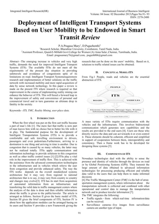 Integrated Intelligent Research(IIR) International Journal of Business Intelligent
Volume: 04 Issue: 02 December 2015,Pages No.91- 93
ISSN: 2278-2400
91
Deployment of Intelligent Transport Systems
Based on User Mobility to be Endowed in Smart
Transit Review
P.A.Pragasa Mary1
, D.Pugazhenthi2
1
Research Scholar, Bharathiar University, Coimbatore, Tamil Nadu, India.
2
Assistant Professor, Quaid-E-Millath Govt College for Women (A) Anna Salai ,Chennai, Tamilnadu, India.
Email: pragasamary76@gmail.com, pugazh006@gmail.com
Abstract—The emerging increase in vehicles and very high
traffic, demands the need for improved Intelligent Transport
Systems (ITS). The available ITSs do not meet all the
requirements of the present day situation in providing
safetravels and avoidance of congestionin spite of its
limitations on road. Intelligent Transport Systemsrequiremore
research and implementation of better solutions on the traffic
network with increased mobility and more rapid acquisition of
data by sense network technology. In this paper a review is
made on the present ITS where research is required so that
improvement in the course of implementing reality mining can
enhance the behavior of ITS. This will breed a forward leap in
the improvement of safety and convenience of personal and
commercial travel and in turn guarantee an ultimate drop in
fatality in the society.
Keywords—ITS, TMC, Reality Mining, user-place data.
I. INTRODUCTION
When the first wheel was put on the first cart traffic became
a part of man’s life [1]. The mere fact that traffic is now part
of man leaves him with no choice but to better his life with it
in play. The fundamental purpose for the development of
Intelligent Transportation Systems (ITS) is to provide a
comfortable and safe travelling environment to drivers,
passengers and even pedestrians.Furthermore, arriving to a
destination is one thing and arriving in time is another. Due to
congestion that is caused by so many vehicles, the latter may
not be realized totally. ITSs apply communication and
information technology to provide solutions to this congestion
as well as other traffic control issues [1] [2].ITSs play a vital
role in the improvement of traffic flow. This is achieved with
the assistance from the advanced communication technologies
in the infrastructure and in vehicles which relieve the user
from congestion and provide enhanced safety. The way the
ITS works depends on the overall standardized systems
architecture but it may vary from regional to national
architecture that is to say, it may vary from country to country
and changes may evolve[3]. ITS has its start from acquisition
of automated information from an infrastructure and
transferring the valid data to traffic management centers where
the analysis of the data is done and then reliable information
about the traffic is given to the public/traveler. The article is
arranged as follows. Section II gives the basic model of ITS,
Section III gives the brief components of ITS, Section IV is
about how the application modules can be arranged basing on
its users and Section V provides a new Framework giving the
research that can be done on the users’ mobility. Based on it,
solutions to traffic related issues can be obtained.
II. CONCEPTUAL MODEL-ITS
From Fig.1 People, roads and vehicles are the essential
abstraction of ITS.
ITS
PEOPLE
ROADS VEHICLES
Electronic Toll Variable Message Signs, Weather
Information System, Fleet Management etc.,
Fig. 1 Conceptual Model of ITS
A mass variety of ITSs require communication with the
vehicles and the infrastructure. This involves bidirectional
communication which generates new capabilities and the
results are provided to the end users [4]. Users are those who
directly receive the data and can act towards it or even control
it. These elements should be coherent, efficient and simplified
in support of cooperation between them, interoperability and
consistency. Then a frame work has to be developed for
designing these systems [5].
III. COMPONENTS OF ITS
Nowadays technologies deal with the ability to sense the
presence and identity of vehicles through the devices on road
or by Global Positioning Systems (GPS). They transmit the
large amount of data obtained to advanced information
technologies for processing producing efficient and reliable
data valid to the users that can help them to make informed
decisions
[6].The Traffic Management Center (TMC) is the hub of atran
sportation management system, where information about the
transportation network is collected and combined with other
operational and control data to manage the transportation
network and to produce traveler information [7].
The TMC integrates the following:
 Traffic signals – from which real time information/data
can be received.
 Surveillance cameras –live images from surveillance
camera are another type of input.
 