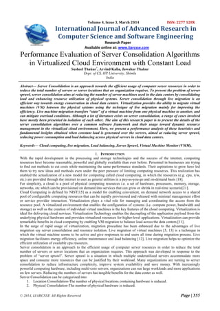 © 2014, IJARCSSE All Rights Reserved Page | 555
Volume 4, Issue 3, March 2014 ISSN: 2277 128X
International Journal of Advanced Research in
Computer Science and Software Engineering
Research Paper
Available online at: www.ijarcsse.com
Performance Evaluation of Server Consolidation Algorithms
in Virtualized Cloud Environment with Constant Load
Susheel Thakur*
, Arvind Kalia, Jawahar Thakur
Dept. of CS, HP University, Shimla
India
Abstract— Server Consolidation is an approach towards the efficient usage of computer server resources in order to
reduce the total number of servers or server locations that an organization requires. To prevent the problem of server
sprawl, server consolidation aims at reducing the number of server machines used in the data centers by consolidating
load and enhancing resource utilization of physical systems. Server consolidation through live migration is an
efficient way towards energy conservation in cloud data centers. Virtualization provides the ability to migrate virtual
machines (VM) between the physical systems using the technique of live migration mainly for improving the
efficiency. Live machine migration transfers “state” of a virtual machine from one physical machine to another, and
can mitigate overload conditions. Although a lot of literature exists on server consolidation, a range of cases involved
have mostly been presented in isolation of each other. The aim of this research paper is to present the details of the
server consolidation algorithms over a common software framework and their usage toward dynamic resource
management in the virtualized cloud environment. Here, we present a performance analysis of these heuristics and
fundamental insights obtained when constant load is generated over the servers, aimed at reducing server sprawl,
reducing power consumption and load balancing across physical servers in cloud data centers.
Keywords— Cloud computing, live migration, Load balancing, Server Sprawl, Virtual Machine Monitor (VMM).
I. INTRODUCTION
With the rapid development in the processing and storage technologies and the success of the internet, computing
resources have become reasonable, powerful and globally available than ever before. Personnel in businesses are trying
to find out methods to cut costs while maintaining the same performance standards. Their aspirations to grow have led
them to try new ideas and methods even under the peer pressure of limiting computing resources. This realization has
enabled the actualization of a new model for computing called cloud computing, in which the resources (e.g. cpu, n/w,
etc.) are provided through the internet to user as general utilities in a pay-as-you-go and on-demand basis [18].
For simplicity, a cloud is a pool of physical computing resources i.e. a set of hardware, processors, memory, storage,
networks, etc which can be provisioned on demand into services that can grow or shrink in real-time scenario[21].
Cloud Computing is defined by NIST[15] as a model for enabling convenient, on demand network access to a shared
pool of configurable computing resources that can be rapidly provisioned and released with minimal management effort
or service provider interaction. Virtualization plays a vital role for managing and coordinating the access from the
resource pool. A virtualized environment that enables the configuration of systems (i.e. compute power, bandwidth and
storage) as well as the creation of individual virtual machines is the key features of the cloud computing. Virtualization is
ideal for delivering cloud services. Virtualization Technology enables the decoupling of the application payload from the
underlying physical hardware and provides virtualized resources for higher-level applications. Virtualization can provide
remarkable benefits in cloud computing by enabling VM migration to balance load across the data centers [11].
In the surge of rapid usage of virtualization, migration procedure has been enhanced due to the advantages of live
migration say server consolidation and resource isolation. Live migration of virtual machines [5, 13] is a technique in
which the virtual machine seems to be active and give responses to end users all time during migration process. Live
migration facilitates energy efficiency, online maintenance and load balancing [12]. Live migration helps to optimize the
efficient utilization of available cpu resources.
Server consolidation is an approach to the efficient usage of computer server resources in order to reduce the total
number of servers or server locations that an organization requires. This approach was developed in response to the
problem of “server sprawl”. Server sprawl is a situation in which multiple underutilized servers accommodate more
space and consume more resources that can be justified by their workload. Many organizations are turning to server
consolidation to reduce infrastructure complexity, improve system availability and save money. With increasingly
powerful computing hardware, including multi-core servers; organizations can run large workloads and more applications
on few servers. Reducing the numbers of servers has tangible benefits for the data center as well.
Server Consolidation can be categorized into:
1. Location Consolidation-The number of physical locations containing hardware is reduced.
2. Physical Consolidation-The number of physical hardware is reduced.
 
