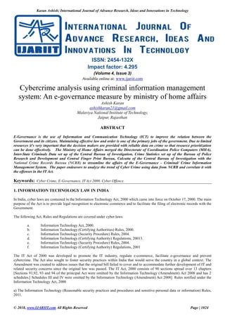 Karan Ashish; International Journal of Advance Research, Ideas and Innovations in Technology
© 2018, www.IJARIIT.com All Rights Reserved Page | 1024
ISSN: 2454-132X
Impact factor: 4.295
(Volume 4, Issue 3)
Available online at: www.ijariit.com
Cybercrime analysis using criminal information management
system: An e-governance measure by ministry of home affairs
Ashish Karan
ashishkaran21@gmail.com
Malaviya National Institute of Technology,
Jaipur, Rajasthan
ABSTRACT
E-Governance is the use of Information and Communication Technology (ICT) to improve the relation between the
Government and its citizens. Maintaining effective law and order is one of the primary jobs of the government. Due to limited
resources it's very important that the decision makers are provided with reliable data on crime so that resource prioritization
can be done effectively. The Ministry of Home Affairs merged the Directorate of Coordination Police Computers (MHA),
Inter-State Criminals Data set up of the Central Bureau of Investigation, Crime Statistics set up of the Bureau of Police
Research and Development and Central Finger Print Bureau, Calcutta of the Central Bureau of Investigation with the
National Crime Records Bureau (NCRB) to streamline the affairs of the E-Governance – Criminal/ Crime Information
Management System. The paper endeavors to analyze the trend of Cyber Crime using data from NCRB and correlate it with
the offenses in the IT Act.
Keywords: Cyber Crime, E-Governance, IT Act 2000. Cyber Offence.
1. INFORMATION TECHNOLOGY LAW IN INDIA
In India, cyber laws are contained in the Information Technology Act, 2000 which came into force on October 17, 2000. The main
purpose of the Act is to provide legal recognition to electronic commerce and to facilitate the filing of electronic records with the
Government.
The following Act, Rules and Regulations are covered under cyber laws:
a. Information Technology Act, 2000.
b. Information Technology (Certifying Authorities) Rules, 2000.
c. Information Technology (Security Procedure) Rules, 2004.
d. Information Technology (Certifying Authority) Regulations, 20013.
e. Information Technology (Security Procedure) Rules, 2004.
f. Information Technology (Certifying Authority) Regulations, 2001
The IT Act of 2000 was developed to promote the IT industry, regulate e-commerce, facilitate e-governance and prevent
cybercrime. The Act also sought to foster security practices within India that would serve the country in a global context. The
Amendment was created to address issues that the original bill failed to cover and to accommodate further development of IT and
related security concerns since the original law was passed. The IT Act, 2000 consists of 90 sections spread over 13 chapters
[Sections 91,92, 93 and 94 of the principal Act were omitted by the Information Technology (Amendment) Act 2008 and has 2
schedules.[ Schedules III and IV were omitted by the Information Technology (Amendment) Act 2008]. Rules notified under the
Information Technology Act, 2000
a) The Information Technology (Reasonable security practices and procedures and sensitive personal data or information) Rules,
2011.
 