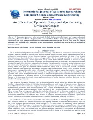 © 2014, IJARCSSE All Rights Reserved Page | 819
Volume 4, Issue 6, June 2014 ISSN: 2277 128X
International Journal of Advanced Research in
Computer Science and Software Engineering
Research Paper
Available online at: www.ijarcsse.com
An Efficient and Optimistic Binary Sort algorithm using
Divide and Conquer
Love Arora
Department of Computer Science & Engineering
Guru Nanak Dev University, Regional Campus
Jalandhar, India.
Abstract - In the domain of computer science, sorting is the basic fundamental task that each and every procedure and
application follow to have data in a discipline and in a convenient form. We have developed an efficient sorting algorithm
called binary sort to get optimistic solutions in the minimal time and complexity of O (n log n) using divide and conquer
technique. This algorithm offers opportunity to have set of optimistic solutions in one go to a variety of problems in
computer science.
Keywords: Binary Sort, Sorting, Efficient Algorithm, Sorting Algorithm, Sort Data.
I. INTRODUCTION
One of the fundamental problems of computer science is ordering a list of items in least count of time and has greater
efficiency. There is a plethora of solutions to this problem, known as sorting algorithms. Sorting is a fundamental task that is
performed by most computers. It is used frequently in a large variety of important applications. It is about 25% of the total
time that computer deals is dedicated to various sorting procedures that the operating system has to perform to achieve
required successful functionality. Database applications used by schools, banks, and other institutions all make use of sorting
technique to have all the data in discipline. Sorting has been universally accepted in every aspect of science and technology
because of its applicability, flexibility and excellent functionality. The various sorting methods are applied in the core to have
the sorted entities for getting the optimistic solution to various problems concerned with it along with least complexity,
stability and the faster speed. It is important at both secondary and tertiary levels of education and research The common
sorting algorithms can be divided into two classes by the complexity of their algorithms. There is a direct correlation between
the complexity of an algorithm and its relative efficiency [1]. Algorithmic complexity is generally written in a form known as
big-O notation, where the O represents the complexity of the algorithm and a value n represents the size of the set the
algorithm is run against. Sorting refers to the arranging of numerical or alphabetical or character data in statistical order
(either in increasing order or decreasing order) or in lexicographical order (alphabetical value like addressee key) [3,5-6].
Because of the importance of sorting in various applications, dozens of sorting algorithms have been developed over the
decades with varying complexity.
There are several slow sorting algorithms which are simple and intuitive, such as Bubble Sort, Selection Sort and Insertion
Sort have a theoretical complexity of O (n2
) that limits its usefulness to small number of elements no more than a few
thousand data points. The quadratic time complexity of existing algorithms such as Bubble Sort, Selection Sort and Insertion
Sort limits their performance when array size increases. And Of course, if an application needs a faster sorting algorithm,
there are certainly many algorithms which are already developed till now , including Quick sort (extremely complicated),
Merge sort, and Heap sort to produce lightning-fast results but still there is lack of theoretical complexity to be reduced
which is essential to get efficient algorithm. These most of the algorithms have a theoretical complexity of O (n log n) in
average case and have O (n2
) in worst case. Since the dawn of computing, the sorting problem has attracted a great deal of
research from last decade perhaps to reduce the complexity of sorting algorithm and to increase its efficiency.
Our contribution is to introduction a new algorithm called binary sort, which is an efficient algorithm based on the Divide
and Conquer [4] technique. We evaluated the theoretical and empirical complexity of Binary Sort which comes out to be O (n
log n) after the careful analysis in both the average case and O ( n2
) in worst case. This algorithm is easy to implement,
works very well for different types of input data, and is known to use fewer resources as compared to any other sorting
algorithm [7]. It has a better running time than the simplest Bubble Sort, Selection Sort and Insertion Sort algorithm and
almost comparative to the Quick Sort and Heap Sort but along with more convenience. It yields around 60% performance
improvement over the Bubble sort, Insertion sort and Selection Sort [10]. Similar to the most classic non adaptive sorting
 