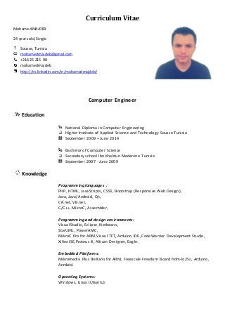 Curriculum Vitae 
Mohamed MAJDEB 
24 years old, Single 
Sousse, Tunisia 
mohamedmajdeb@gmail.com 
+216 25 215 98 
mohamedmajdeb 
http://tn.linkedin.com/in/mohamedmajdeb/ 
Computer Engineer 
Education 
National Diploma in Computer Engineering 
Higher Institute of Applied Science and Technology Sousse Tunisia 
September 2009 – June 2014 
Bachelor of Computer Science 
Secondary school Ibn Khaldun Medenine Tunisia 
September 2007 - June 2009 
Knowledge 
Programming languages : 
PHP, HTML, JavaScripts, CSS3, Bootstrap (Responsive Web Design), 
Java, Java/Android, Qt, 
C#.net, VB.net, 
C/C++, MikroC, Assembler, 
Programming and design environments: 
Visual Studio, Eclipse, Netbeans, 
StarUML, PowerAMC, 
MikroC Pro for ARM,Visaul TFT, Arduino IDE, CodeWarrior Development Studio, 
Xilinx ISE,Proteus 8, Altium Designer, Eagle. 
Embedded Platforms: 
Mikromedia Plus Stellaris for ARM, Freescale Freedom Board frdm-kl25z, Arduino, 
Anrdoid. 
Operating Systems: 
Windows, Linux (Ubuntu) 
 