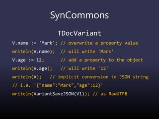 SynCommons
TDocVariant
V.name := 'Mark'; // overwrite a property value
writeln(V.name); // will write 'Mark'
V.age := 12; // add a property to the object
writeln(V.age); // will write '12'
writeln(V); // implicit conversion to JSON string
// i.e. '{"name":"Mark","age":12}'
writeln(VariantSaveJSON(V1)); // as RawUTF8
 