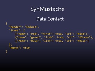 SynMustache
Data Context
{
"header": "Colors",
"items": [
{"name": "red", "first": true, "url": "#Red"},
{"name": "green", "link": true, "url": "#Green"},
{"name": "blue", "link": true, "url": "#Blue"}
],
"empty": true
}
 