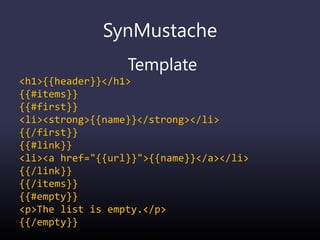 SynMustache
Template
<h1>{{header}}</h1>
{{#items}}
{{#first}}
<li><strong>{{name}}</strong></li>
{{/first}}
{{#link}}
<li><a href="{{url}}">{{name}}</a></li>
{{/link}}
{{/items}}
{{#empty}}
<p>The list is empty.</p>
{{/empty}}
 