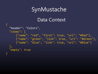 SynMustache
Data Context
{
"header": "Colors",
"items": [
{"name": "red", "first": true, "url": "#Red"},
{"name": "green", "link": true, "url": "#Green"},
{"name": "blue", "link": true, "url": "#Blue"}
],
"empty": true
}
 