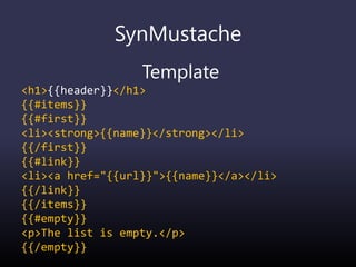 SynMustache
Template
<h1>{{header}}</h1>
{{#items}}
{{#first}}
<li><strong>{{name}}</strong></li>
{{/first}}
{{#link}}
<li><a href="{{url}}">{{name}}</a></li>
{{/link}}
{{/items}}
{{#empty}}
<p>The list is empty.</p>
{{/empty}}
 