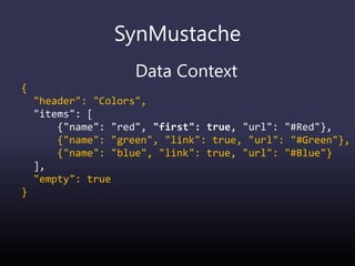 SynMustache
Data Context
{
"header": "Colors",
"items": [
{"name": "red", "first": true, "url": "#Red"},
{"name": "green", "link": true, "url": "#Green"},
{"name": "blue", "link": true, "url": "#Blue"}
],
"empty": true
}
 