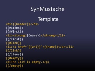 SynMustache
Template
<h1>{{header}}</h1>
{{#items}}
{{#first}}
<li><strong>{{name}}</strong></li>
{{/first}}
{{#link}}
<li><a href="{{url}}">{{name}}</a></li>
{{/link}}
{{/items}}
{{#empty}}
<p>The list is empty.</p>
{{/empty}}
 