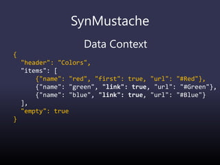 SynMustache
Data Context
{
"header": "Colors",
"items": [
{"name": "red", "first": true, "url": "#Red"},
{"name": "green", "link": true, "url": "#Green"},
{"name": "blue", "link": true, "url": "#Blue"}
],
"empty": true
}
 