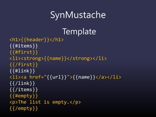 SynMustache
Template
<h1>{{header}}</h1>
{{#items}}
{{#first}}
<li><strong>{{name}}</strong></li>
{{/first}}
{{#link}}
<li><a href="{{url}}">{{name}}</a></li>
{{/link}}
{{/items}}
{{#empty}}
<p>The list is empty.</p>
{{/empty}}
 