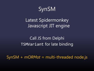 SynSM
Latest Spidermonkey
Javascript JIT engine
Call JS from Delphi
TSMVariant for late binding
SynSM + mORMot = multi-threaded node.js
 